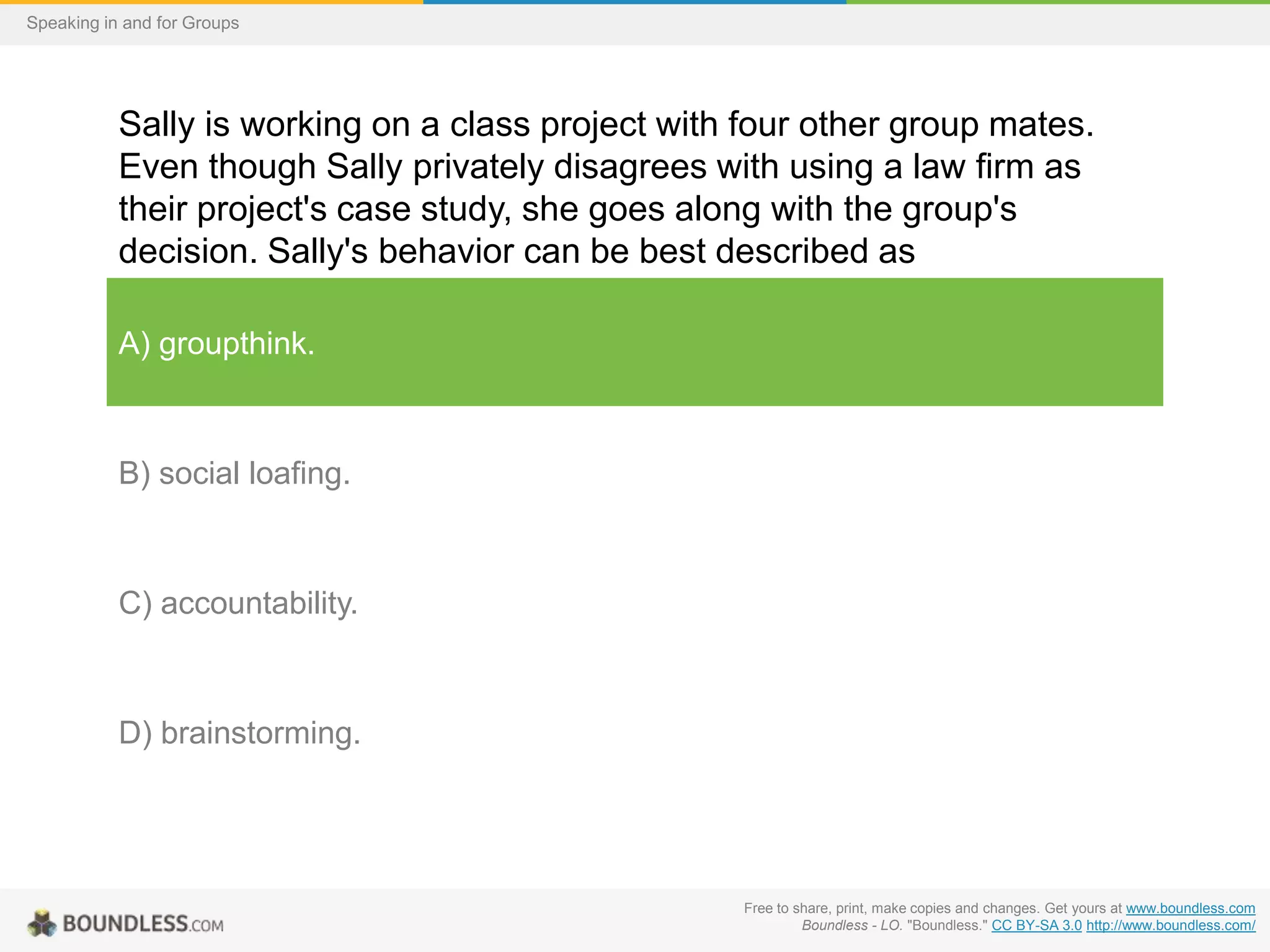 Speaking in and for Groups

Sally is working on a class project with four other group mates.
Even though Sally privately disagrees with using a law firm as
their project's case study, she goes along with the group's
decision. Sally's behavior can be best described as
A) groupthink.

B) social loafing.

C) accountability.

D) brainstorming.

Free to share, print, make copies and changes. Get yours at www.boundless.com
Boundless - LO. "Boundless." CC BY-SA 3.0 http://www.boundless.com/

 