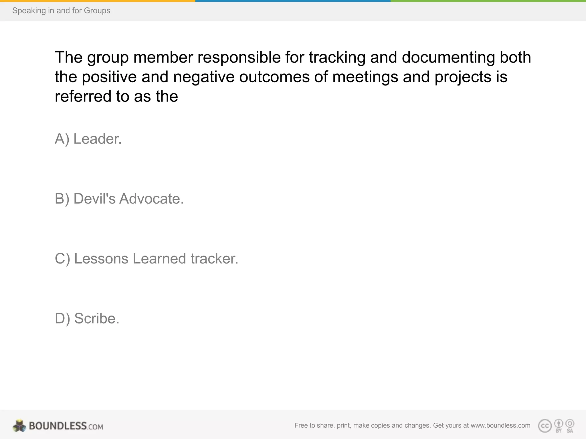 Speaking in and for Groups

The group member responsible for tracking and documenting both
the positive and negative outcomes of meetings and projects is
referred to as the
A) Leader.

B) Devil's Advocate.

C) Lessons Learned tracker.

D) Scribe.

Free to share, print, make copies and changes. Get yours at www.boundless.com

 