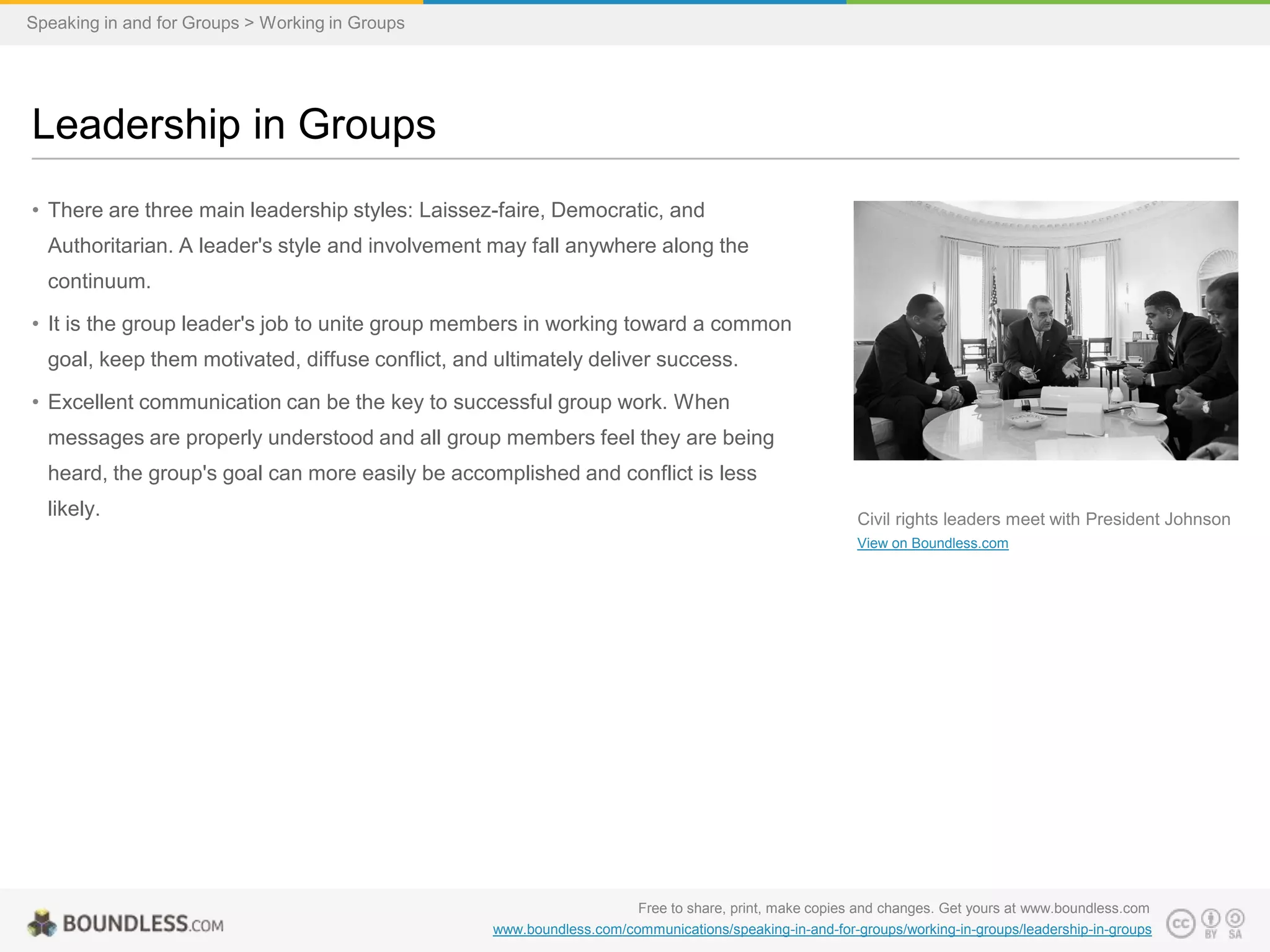 Speaking in and for Groups > Working in Groups

Leadership in Groups
• There are three main leadership styles: Laissez-faire, Democratic, and
Authoritarian. A leader's style and involvement may fall anywhere along the
continuum.
• It is the group leader's job to unite group members in working toward a common
goal, keep them motivated, diffuse conflict, and ultimately deliver success.
• Excellent communication can be the key to successful group work. When
messages are properly understood and all group members feel they are being
heard, the group's goal can more easily be accomplished and conflict is less
likely.

Civil rights leaders meet with President Johnson
View on Boundless.com

Free to share, print, make copies and changes. Get yours at www.boundless.com
www.boundless.com/communications/speaking-in-and-for-groups/working-in-groups/leadership-in-groups

 