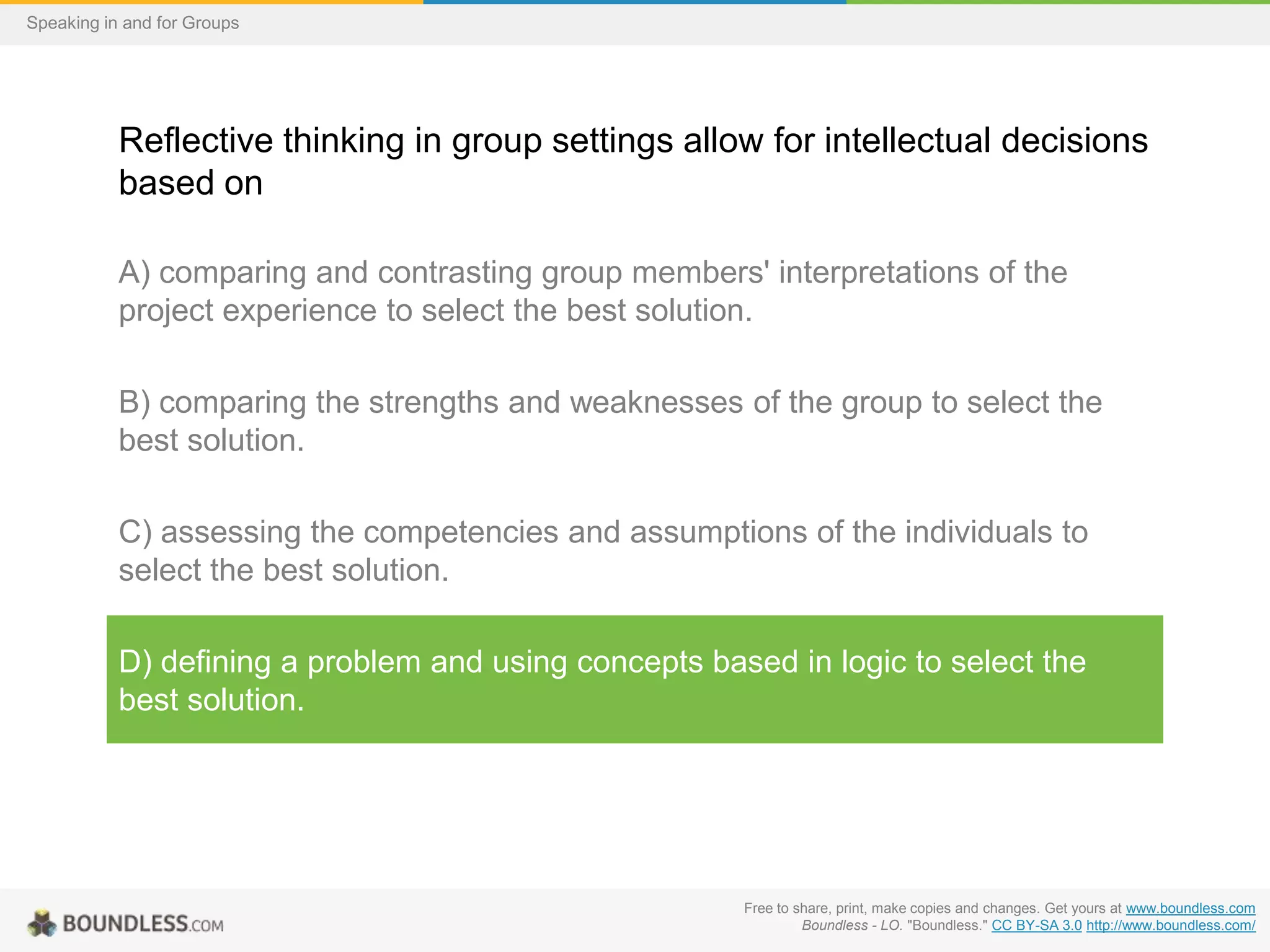 Speaking in and for Groups

Reflective thinking in group settings allow for intellectual decisions
based on
A) comparing and contrasting group members' interpretations of the
project experience to select the best solution.
B) comparing the strengths and weaknesses of the group to select the
best solution.

C) assessing the competencies and assumptions of the individuals to
select the best solution.
D) defining a problem and using concepts based in logic to select the
best solution.

Free to share, print, make copies and changes. Get yours at www.boundless.com
Boundless - LO. "Boundless." CC BY-SA 3.0 http://www.boundless.com/

 