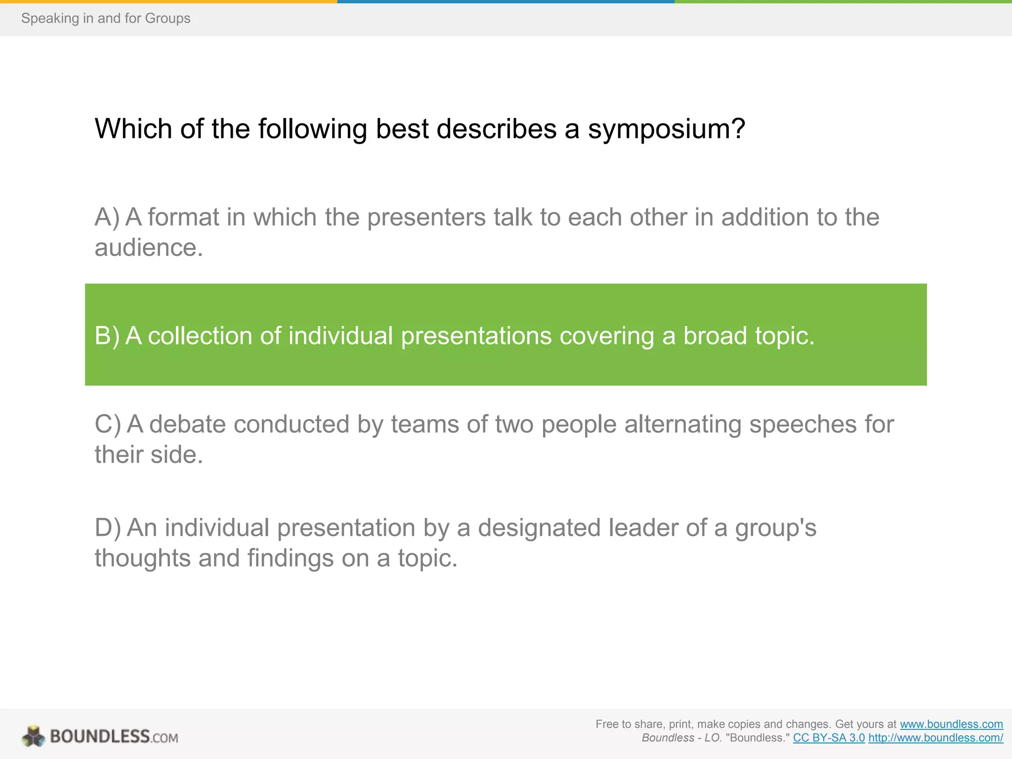 Speaking in and for Groups

Which of the following best describes a symposium?
A) A format in which the presenters talk to each other in addition to the
audience.

B) A collection of individual presentations covering a broad topic.

C) A debate conducted by teams of two people alternating speeches for
their side.
D) An individual presentation by a designated leader of a group's
thoughts and findings on a topic.

Free to share, print, make copies and changes. Get yours at www.boundless.com
Boundless - LO. "Boundless." CC BY-SA 3.0 http://www.boundless.com/

 