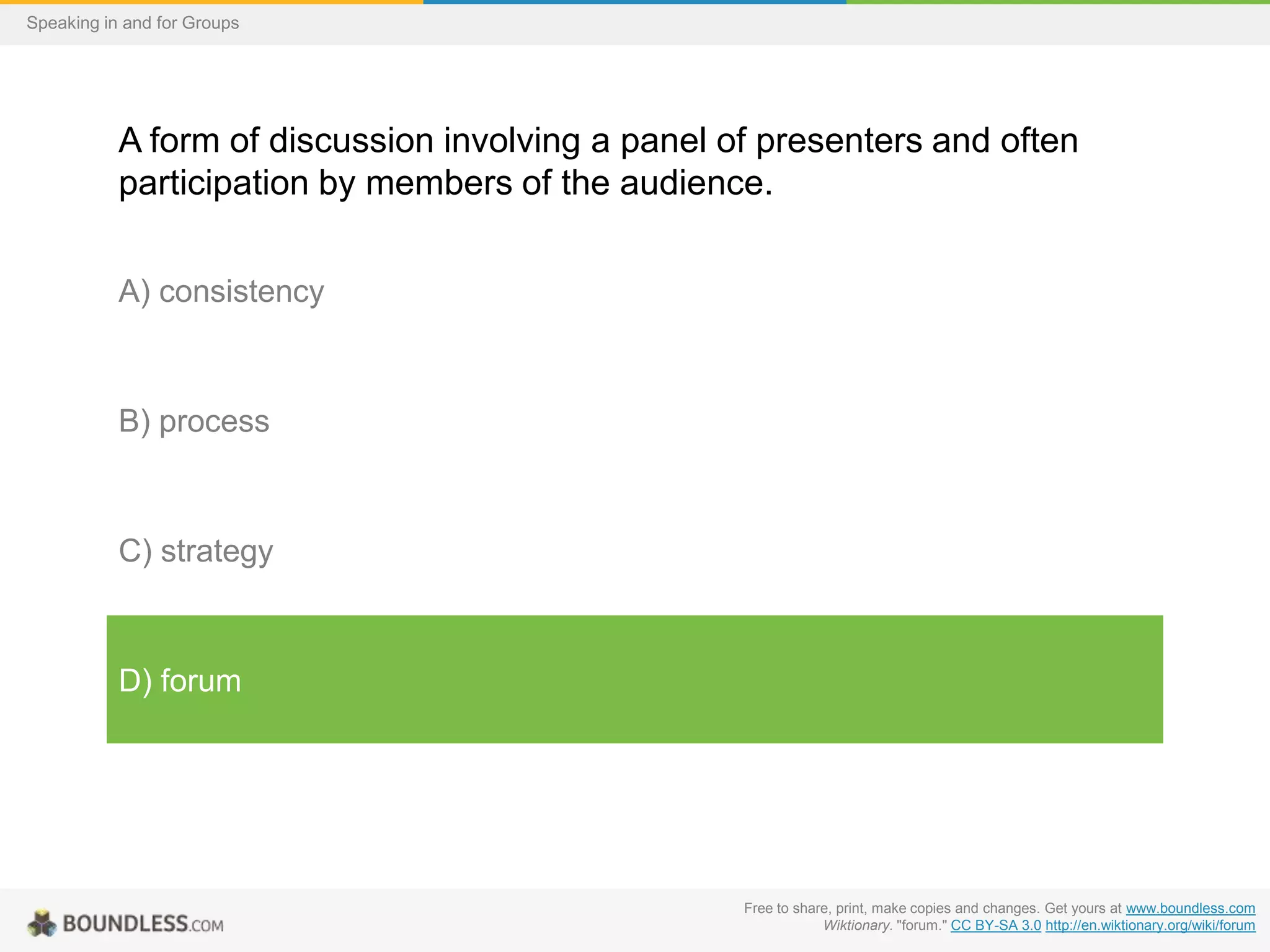Speaking in and for Groups

A form of discussion involving a panel of presenters and often
participation by members of the audience.
A) consistency

B) process

C) strategy

D) forum

Free to share, print, make copies and changes. Get yours at www.boundless.com
Wiktionary. "forum." CC BY-SA 3.0 http://en.wiktionary.org/wiki/forum

 