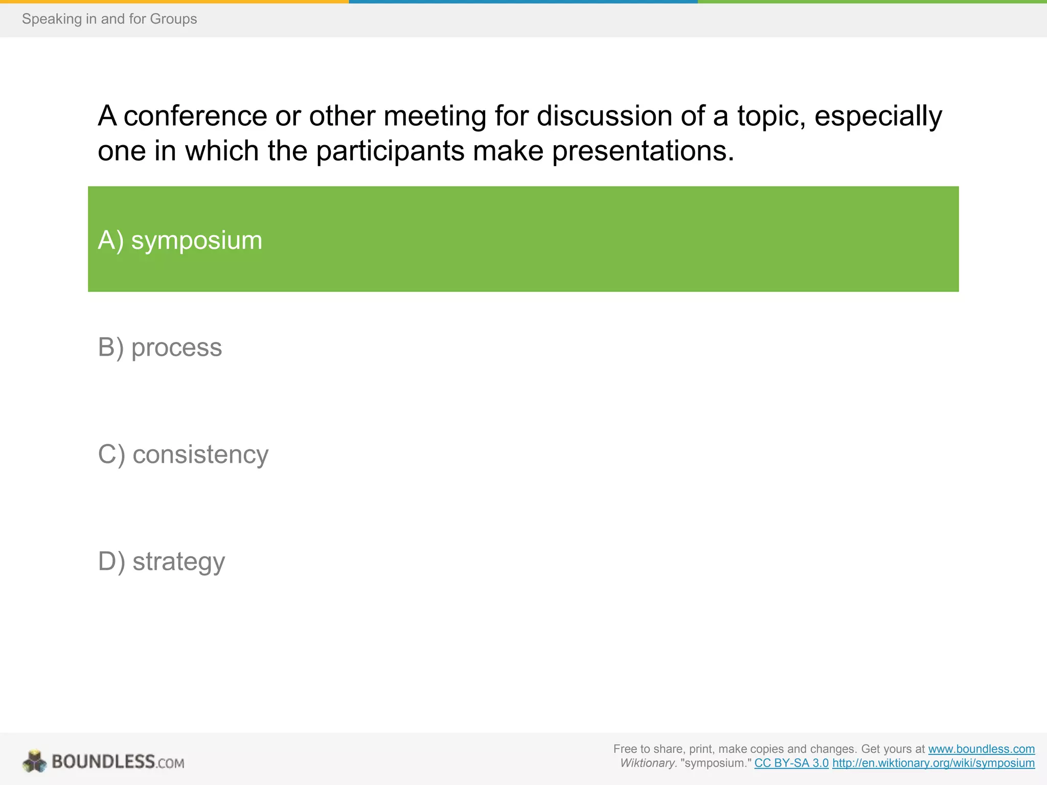 Speaking in and for Groups

A conference or other meeting for discussion of a topic, especially
one in which the participants make presentations.
A) symposium

B) process

C) consistency

D) strategy

Free to share, print, make copies and changes. Get yours at www.boundless.com
Wiktionary. "symposium." CC BY-SA 3.0 http://en.wiktionary.org/wiki/symposium

 