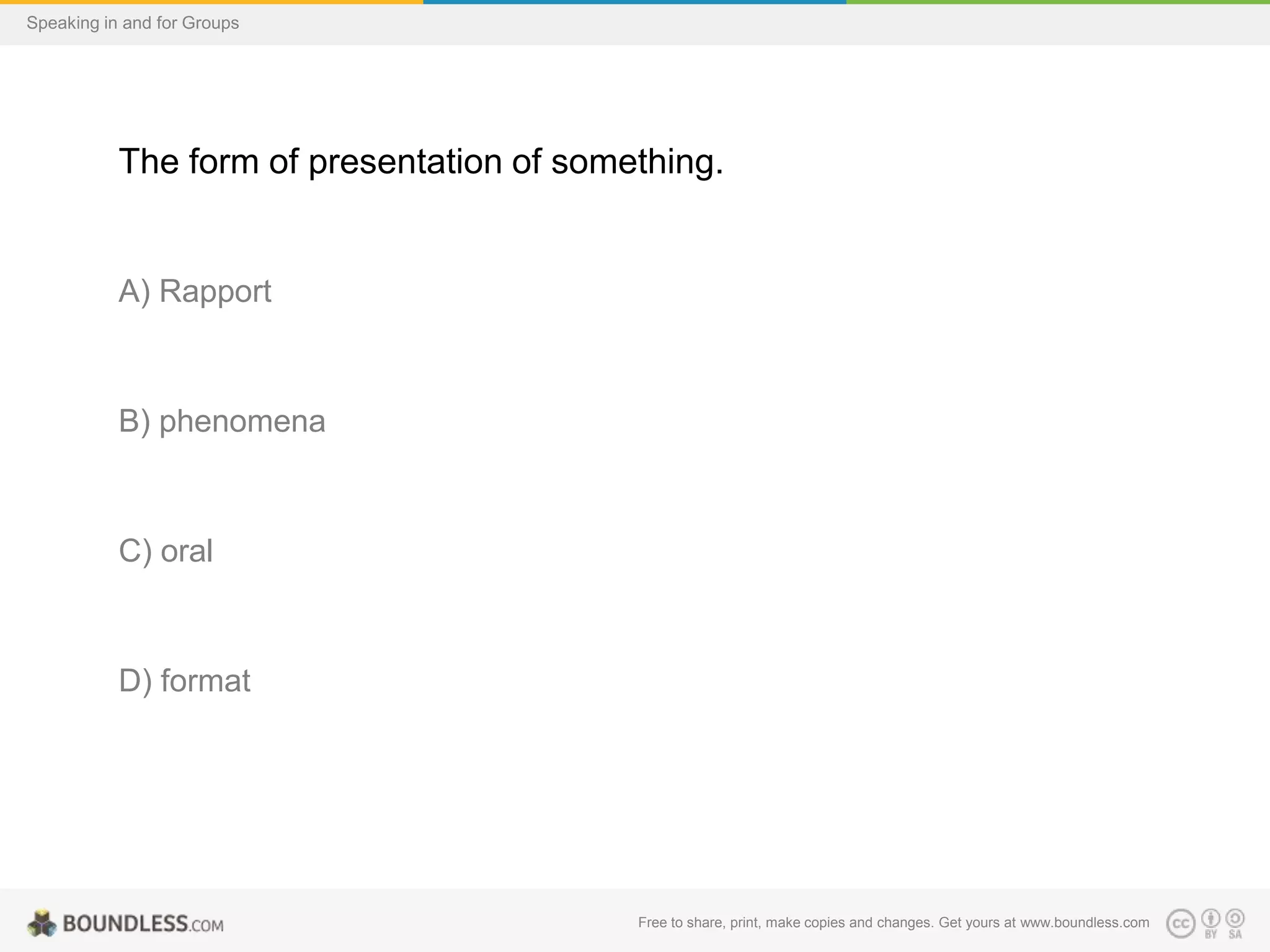 Speaking in and for Groups

The form of presentation of something.

A) Rapport

B) phenomena

C) oral

D) format

Free to share, print, make copies and changes. Get yours at www.boundless.com

 