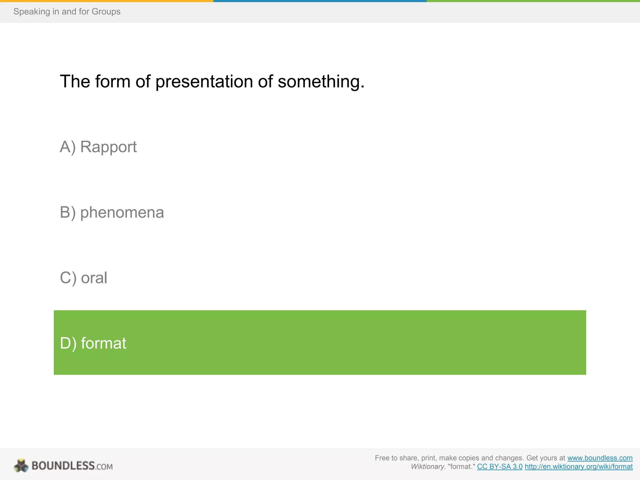 Speaking in and for Groups

The form of presentation of something.

A) Rapport

B) phenomena

C) oral

D) format

Free to share, print, make copies and changes. Get yours at www.boundless.com
Wiktionary. "format." CC BY-SA 3.0 http://en.wiktionary.org/wiki/format

 