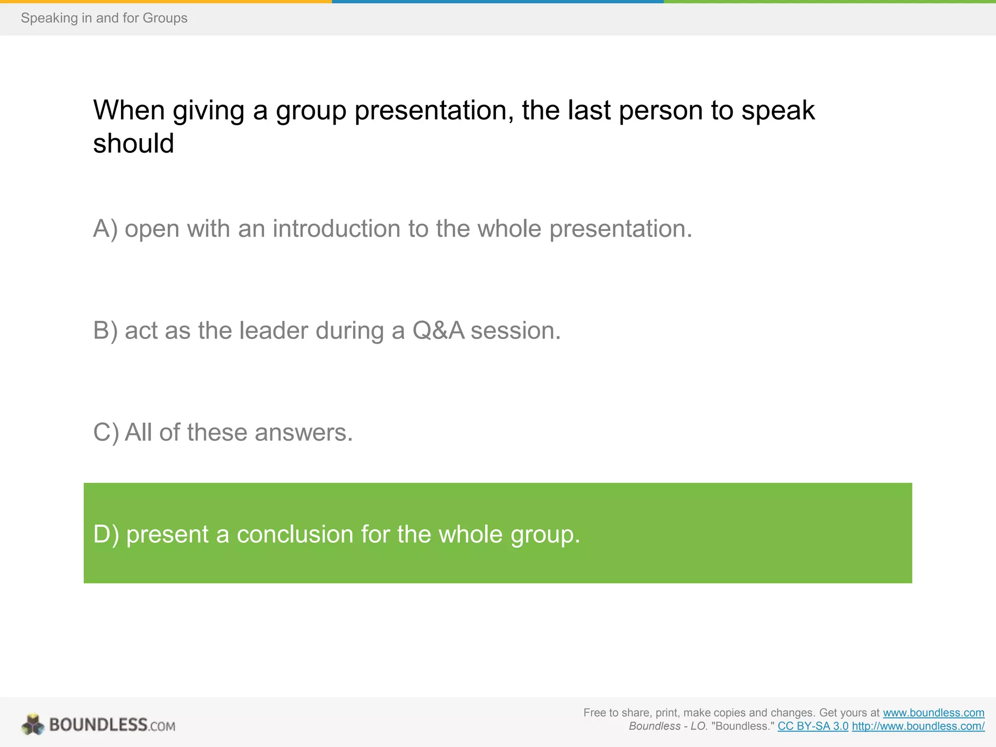 Speaking in and for Groups

When giving a group presentation, the last person to speak
should
A) open with an introduction to the whole presentation.

B) act as the leader during a Q&A session.

C) All of these answers.

D) present a conclusion for the whole group.

Free to share, print, make copies and changes. Get yours at www.boundless.com
Boundless - LO. "Boundless." CC BY-SA 3.0 http://www.boundless.com/

 