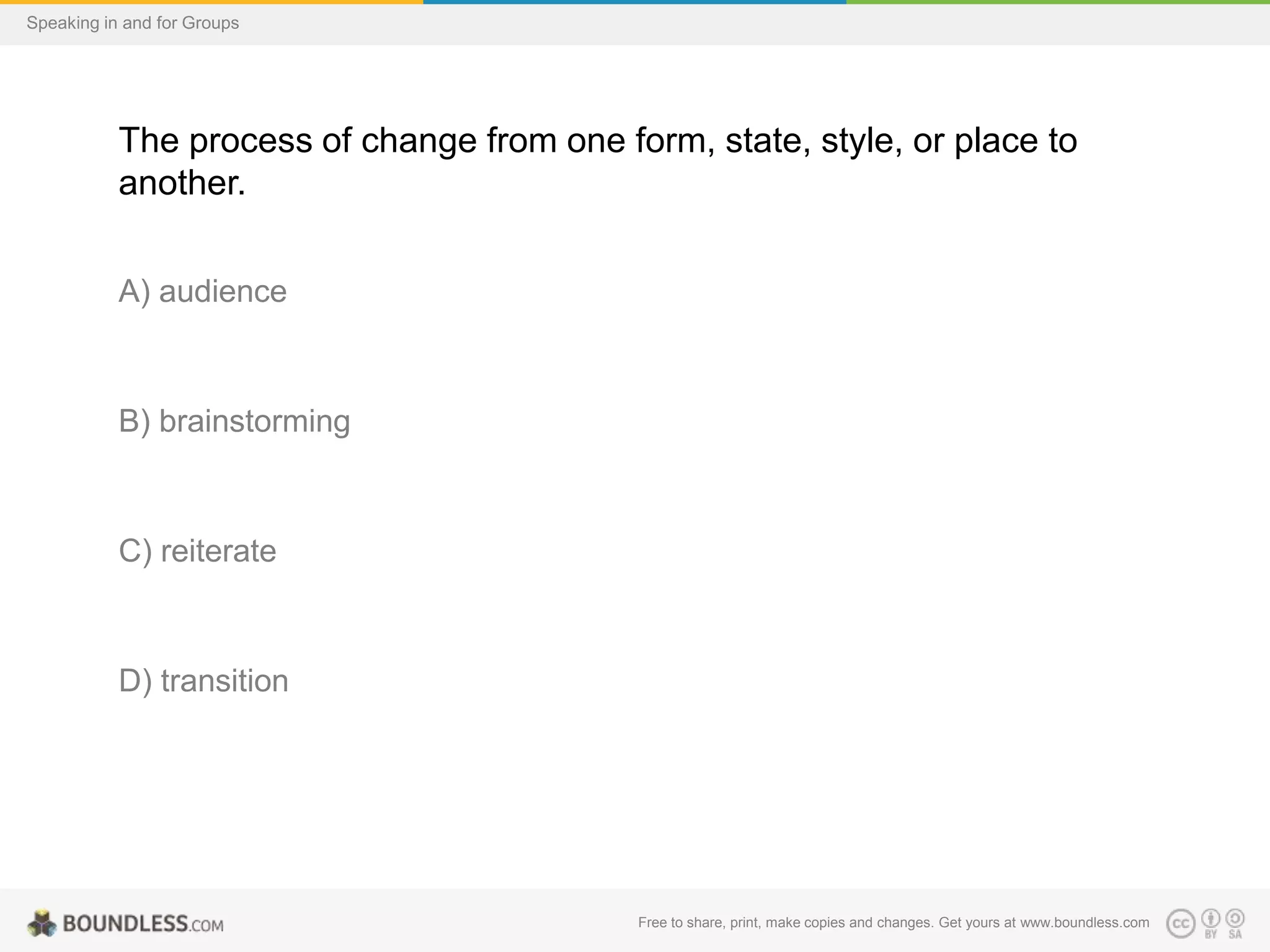 Speaking in and for Groups

The process of change from one form, state, style, or place to
another.
A) audience

B) brainstorming

C) reiterate

D) transition

Free to share, print, make copies and changes. Get yours at www.boundless.com

 