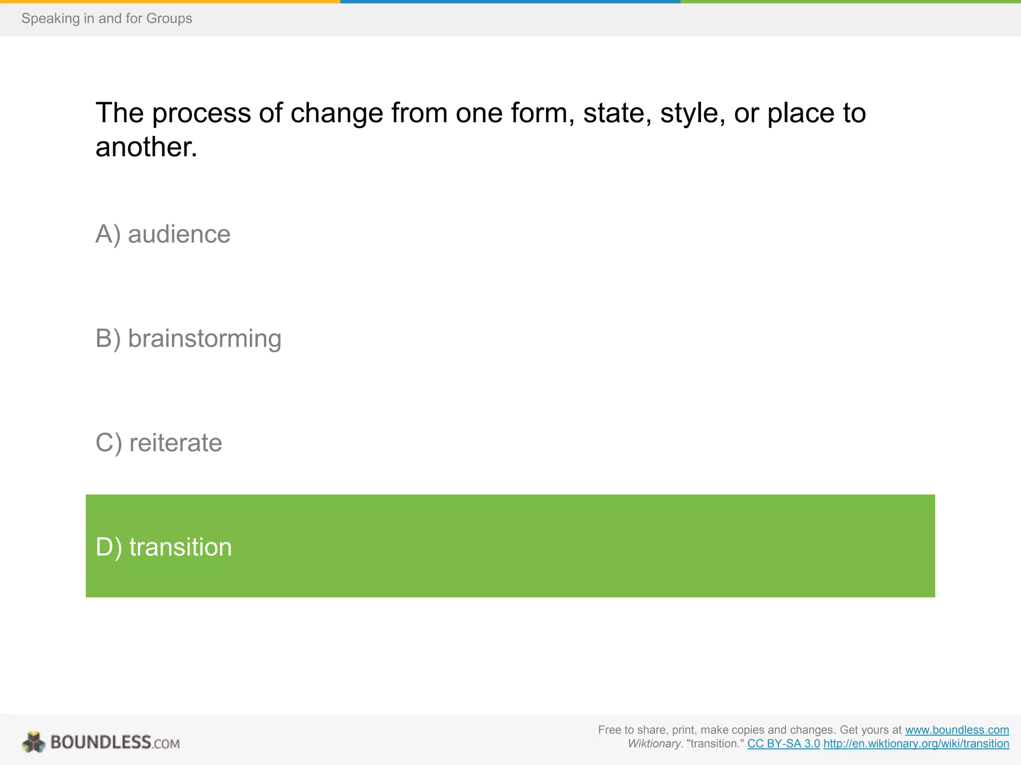 Speaking in and for Groups

The process of change from one form, state, style, or place to
another.
A) audience

B) brainstorming

C) reiterate

D) transition

Free to share, print, make copies and changes. Get yours at www.boundless.com
Wiktionary. "transition." CC BY-SA 3.0 http://en.wiktionary.org/wiki/transition

 