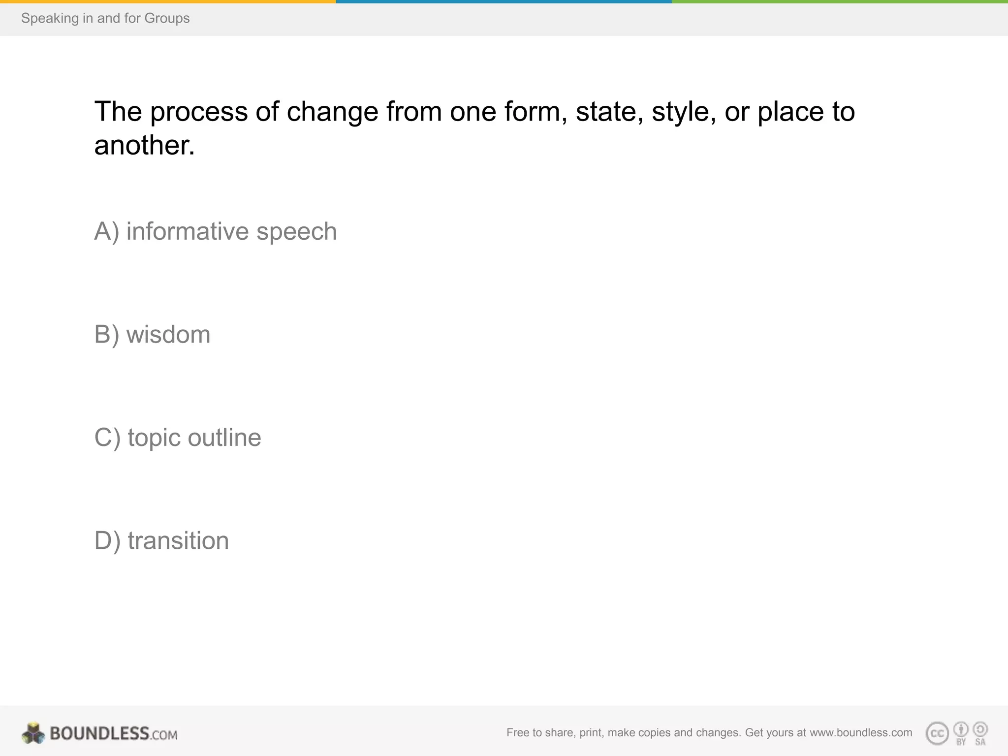 Speaking in and for Groups

The process of change from one form, state, style, or place to
another.
A) informative speech

B) wisdom

C) topic outline

D) transition

Free to share, print, make copies and changes. Get yours at www.boundless.com

 
