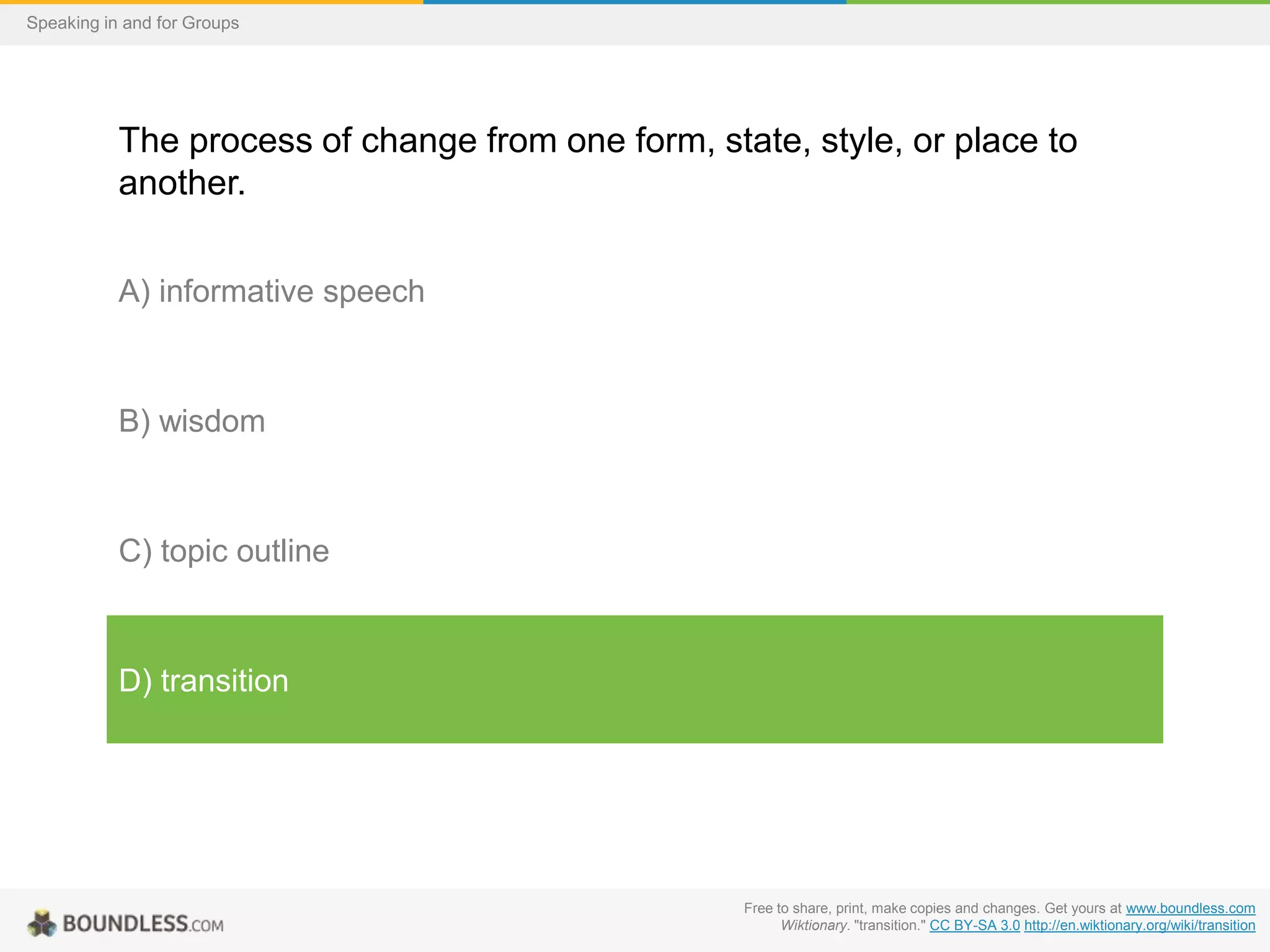 Speaking in and for Groups

The process of change from one form, state, style, or place to
another.
A) informative speech

B) wisdom

C) topic outline

D) transition

Free to share, print, make copies and changes. Get yours at www.boundless.com
Wiktionary. "transition." CC BY-SA 3.0 http://en.wiktionary.org/wiki/transition

 