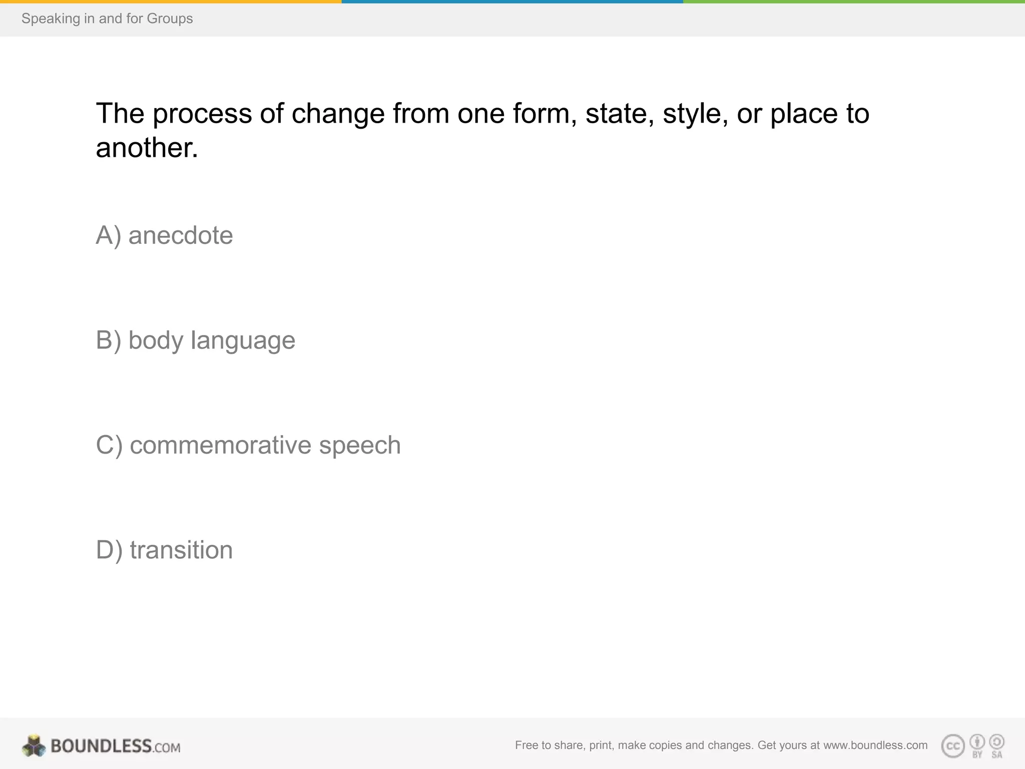Speaking in and for Groups

The process of change from one form, state, style, or place to
another.
A) anecdote

B) body language

C) commemorative speech

D) transition

Free to share, print, make copies and changes. Get yours at www.boundless.com

 