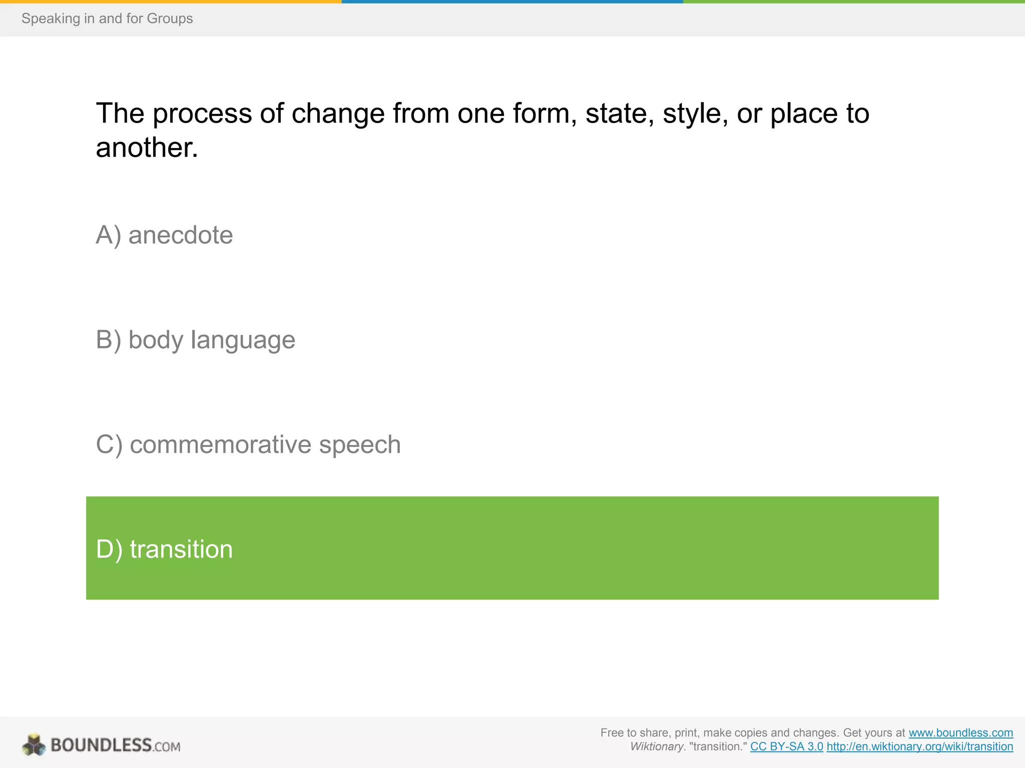 Speaking in and for Groups

The process of change from one form, state, style, or place to
another.
A) anecdote

B) body language

C) commemorative speech

D) transition

Free to share, print, make copies and changes. Get yours at www.boundless.com
Wiktionary. "transition." CC BY-SA 3.0 http://en.wiktionary.org/wiki/transition

 