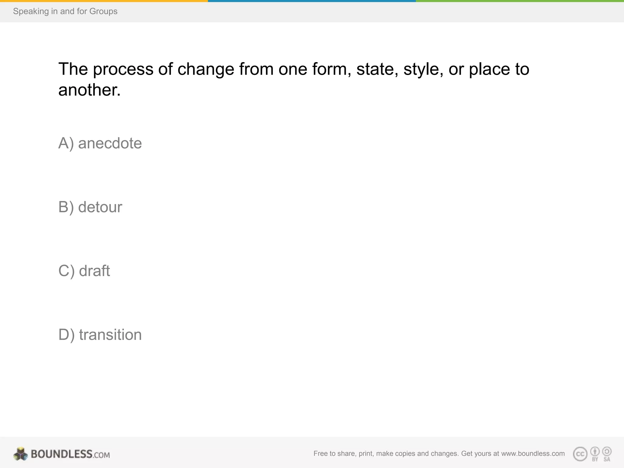 Speaking in and for Groups

The process of change from one form, state, style, or place to
another.
A) anecdote

B) detour

C) draft

D) transition

Free to share, print, make copies and changes. Get yours at www.boundless.com

 