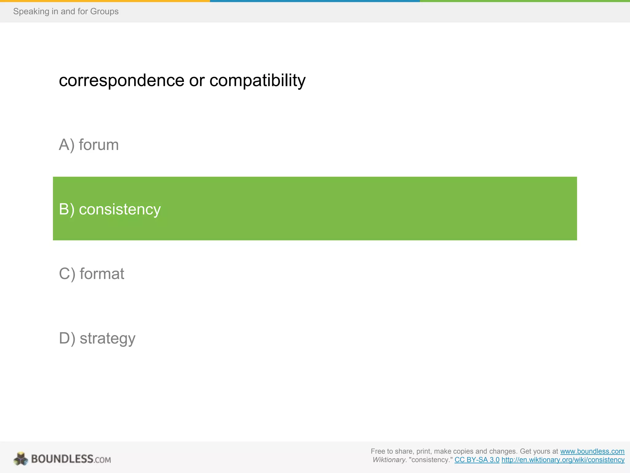 Speaking in and for Groups

correspondence or compatibility

A) forum

B) consistency

C) format

D) strategy

Free to share, print, make copies and changes. Get yours at www.boundless.com
Wiktionary. "consistency." CC BY-SA 3.0 http://en.wiktionary.org/wiki/consistency

 