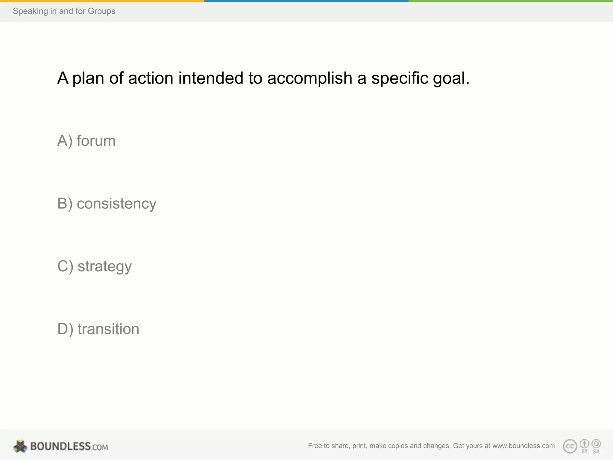 Speaking in and for Groups

A plan of action intended to accomplish a specific goal.

A) forum

B) consistency

C) strategy

D) transition

Free to share, print, make copies and changes. Get yours at www.boundless.com

 