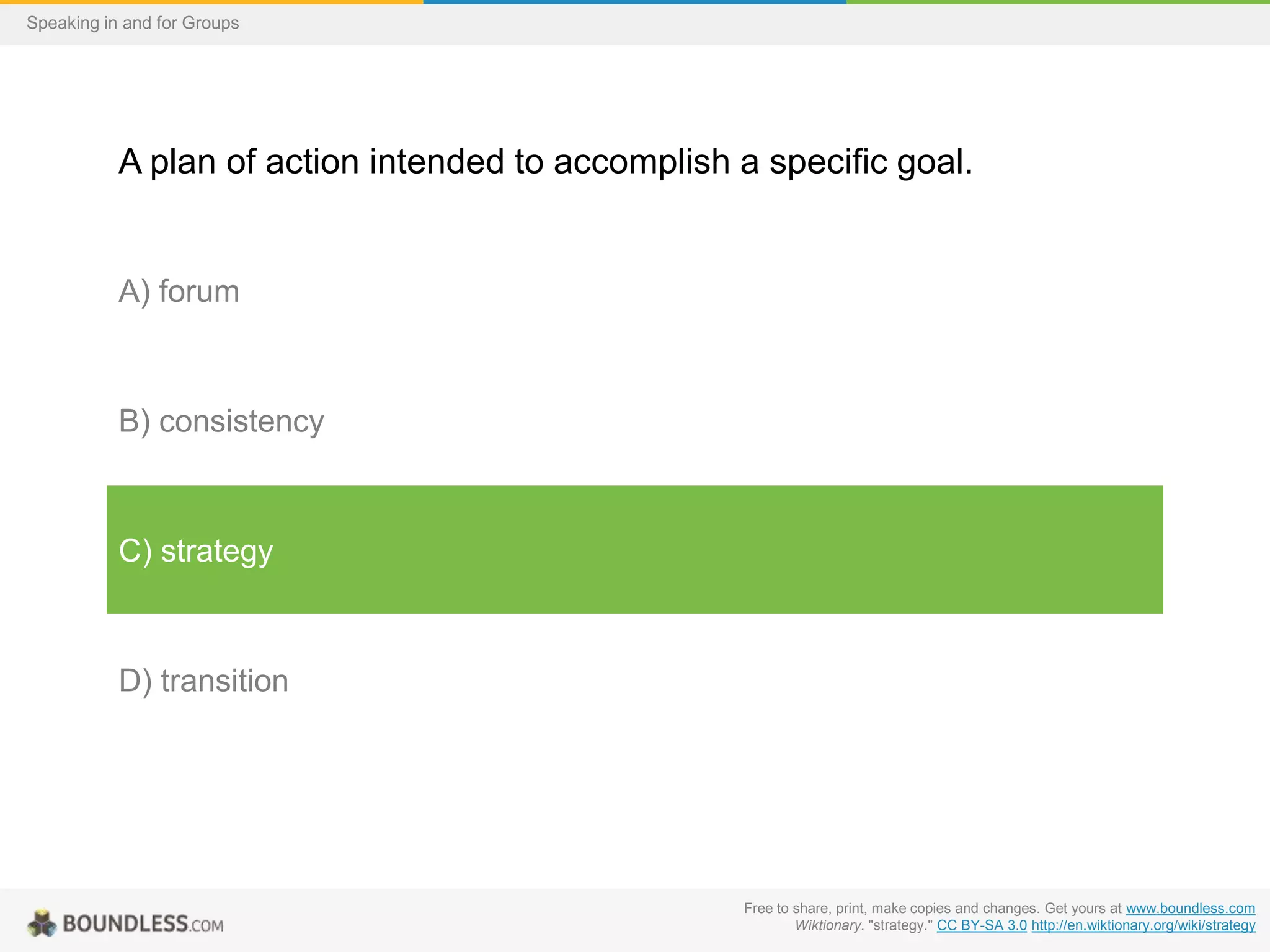 Speaking in and for Groups

A plan of action intended to accomplish a specific goal.

A) forum

B) consistency

C) strategy

D) transition

Free to share, print, make copies and changes. Get yours at www.boundless.com
Wiktionary. "strategy." CC BY-SA 3.0 http://en.wiktionary.org/wiki/strategy

 