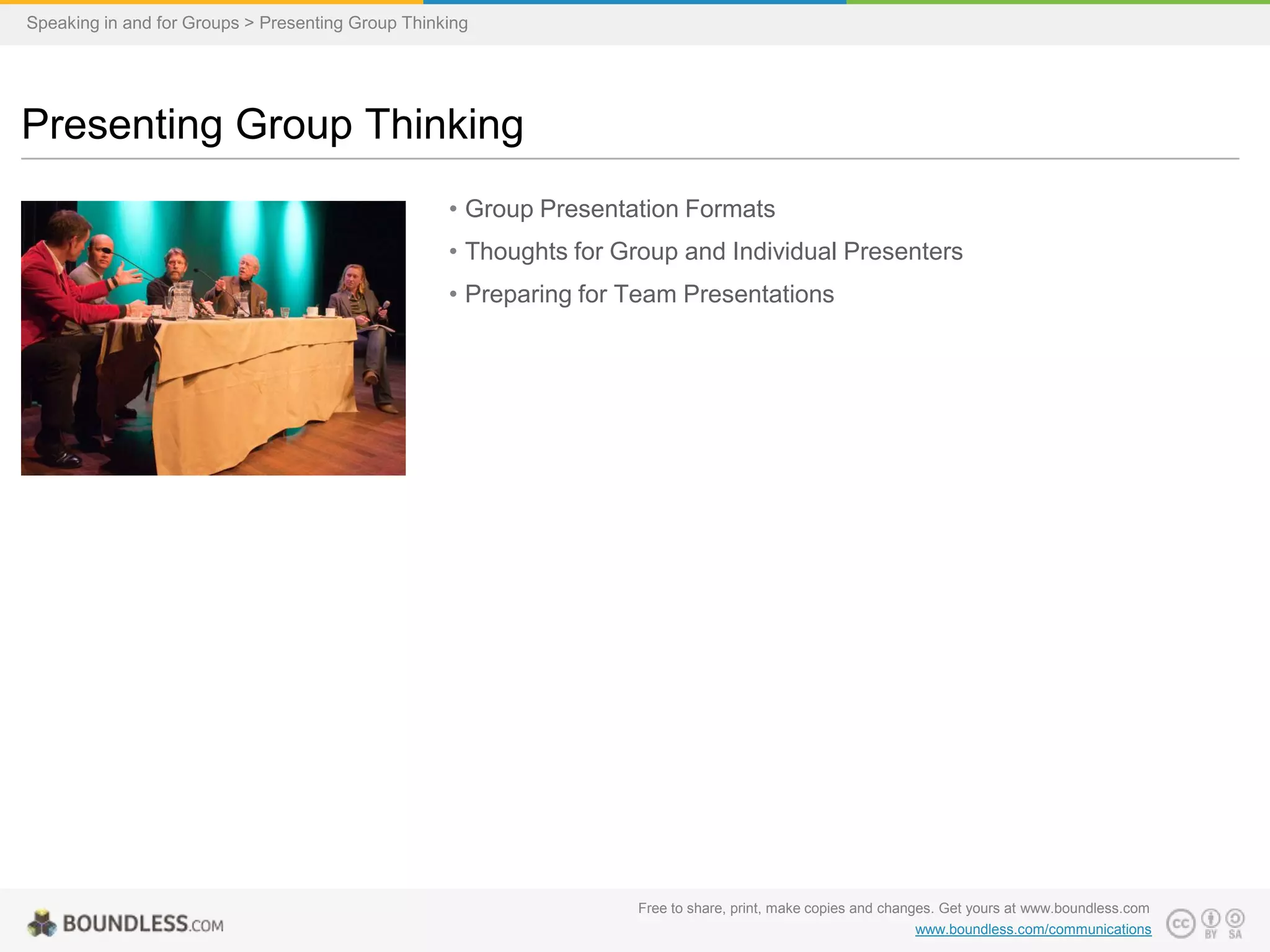Speaking in and for Groups > Presenting Group Thinking

Presenting Group Thinking
• Group Presentation Formats
• Thoughts for Group and Individual Presenters
• Preparing for Team Presentations

Free to share, print, make copies and changes. Get yours at www.boundless.com
www.boundless.com/communications

 