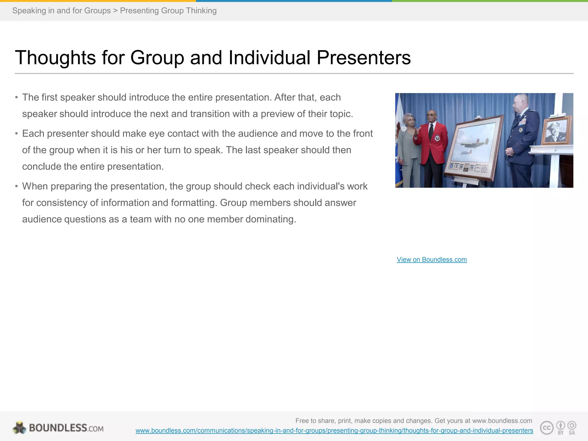 Speaking in and for Groups > Presenting Group Thinking

Thoughts for Group and Individual Presenters
• The first speaker should introduce the entire presentation. After that, each
speaker should introduce the next and transition with a preview of their topic.
• Each presenter should make eye contact with the audience and move to the front

of the group when it is his or her turn to speak. The last speaker should then
conclude the entire presentation.
• When preparing the presentation, the group should check each individual's work
for consistency of information and formatting. Group members should answer
audience questions as a team with no one member dominating.

View on Boundless.com

Free to share, print, make copies and changes. Get yours at www.boundless.com
www.boundless.com/communications/speaking-in-and-for-groups/presenting-group-thinking/thoughts-for-group-and-individual-presenters

 