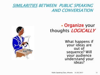 SIMILARITIES BETWEEN PUBLIC SPEAKING
AND CONVERSATION
What happens if
your ideas are
out of
sequence? Will
your audience
understand your
ideas?
 Organize your
thoughts LOGICALLY
31/03/2017Public Speaking Class, Afrianto 11
 