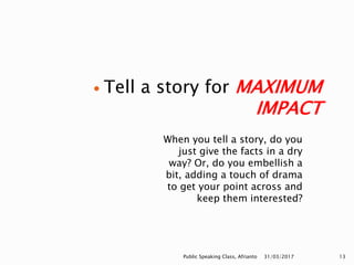 When you tell a story, do you
just give the facts in a dry
way? Or, do you embellish a
bit, adding a touch of drama
to get your point across and
keep them interested?
 Tell a story for MAXIMUM
IMPACT
31/03/2017Public Speaking Class, Afrianto 13
 