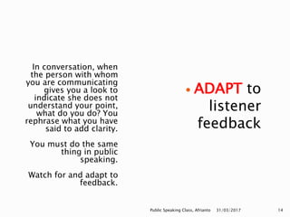 In conversation, when
the person with whom
you are communicating
gives you a look to
indicate she does not
understand your point,
what do you do? You
rephrase what you have
said to add clarity.
You must do the same
thing in public
speaking.
Watch for and adapt to
feedback.
 ADAPT to
listener
feedback
31/03/2017Public Speaking Class, Afrianto 14
 