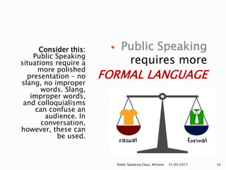 Consider this:
Public Speaking
situations require a
more polished
presentation – no
slang, no improper
words. Slang,
improper words,
and colloquialisms
can confuse an
audience. In
conversation,
however, these can
be used.
 Public Speaking
requires more
FORMAL LANGUAGE
31/03/2017Public Speaking Class, Afrianto 16
 