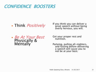 CONFIDENCE BOOSTERS
If you think you can deliver a
great speech without being
overly nervous, you will.
Get your proper rest and
nutrition.
Partying, pulling all-nighters,
and fasting before delivering
a speech will cause you to
not be at your best.
 Think Positively
 Be At Your Best
Physically &
Mentally
31/03/2017Public Speaking Class, Afrianto 21
 