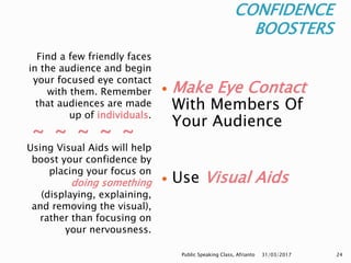 CONFIDENCE
BOOSTERS
Find a few friendly faces
in the audience and begin
your focused eye contact
with them. Remember
that audiences are made
up of individuals.
~ ~ ~ ~ ~
Using Visual Aids will help
boost your confidence by
placing your focus on
doing something
(displaying, explaining,
and removing the visual),
rather than focusing on
your nervousness.
 Make Eye Contact
With Members Of
Your Audience
 Use Visual Aids
31/03/2017Public Speaking Class, Afrianto 24
 