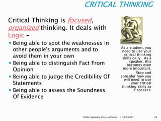 CRITICAL THINKING
As a student, you
need to use your
critical thinking
skills daily. As a
speaker, this
becomes even
more important.
Stop and
consider how you
will need to use
your critical
thinking skills as
a speaker.
Critical Thinking is focused,
organized thinking. It deals with
Logic –
 Being able to spot the weaknesses in
other people's arguments and to
avoid them in your own
 Being able to distinguish Fact From
Opinion
 Being able to judge the Credibility Of
Statements
 Being able to assess the Soundness
Of Evidence
31/03/2017Public Speaking Class, Afrianto 26
 