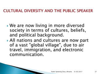  We are now living in more diversed
society in terms of cultures, beliefs,
and political background.
 All nations and cultures are now part
of a vast "global village", due to air
travel, immigration, and electronic
communication.
31/03/2017Public Speaking Class, Afrianto 27
 