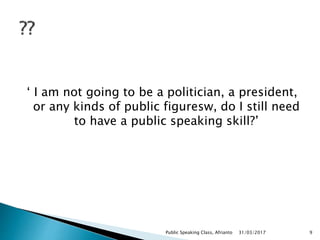 ‘ I am not going to be a politician, a president,
or any kinds of public figuresw, do I still need
to have a public speaking skill?’
31/03/2017Public Speaking Class, Afrianto 9
 
