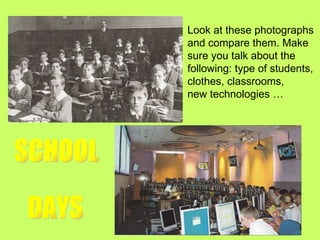 SCHOOL DAYS Look at these photographs  and compare them. Make  sure you talk about the  following: type of students,  clothes, classrooms,  new technologies … 
