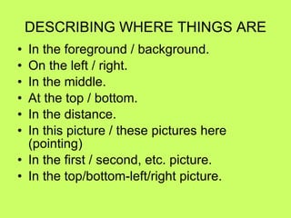 DESCRIBING WHERE THINGS ARE In the foreground / background. On the left / right. In the middle. At the top / bottom. In the distance. In this picture / these pictures here (pointing) In the first / second, etc. picture. In the top/bottom-left/right picture. 