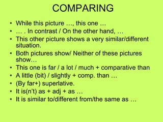 COMPARING While this picture …, this one … …  . In contrast / On the other hand, … This other picture shows a very similar/different situation. Both pictures show/ Neither of these pictures show… This one is far / a lot / much + comparative than  A little (bit) / slightly + comp. than … (By far+) superlative. It is(n’t) as + adj + as … It is similar to/different from/the same as … 