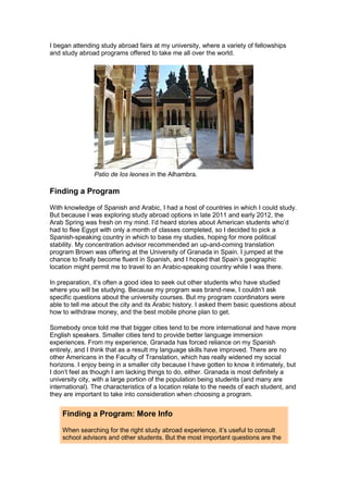I began attending study abroad fairs at my university, where a variety of fellowships
and study abroad programs offered to take me all over the world.
Patio de los leones in the Alhambra.
Finding a Program
With knowledge of Spanish and Arabic, I had a host of countries in which I could study.
But because I was exploring study abroad options in late 2011 and early 2012, the
Arab Spring was fresh on my mind. I’d heard stories about American students who’d
had to flee Egypt with only a month of classes completed, so I decided to pick a
Spanish-speaking country in which to base my studies, hoping for more political
stability. My concentration advisor recommended an up-and-coming translation
program Brown was offering at the University of Granada in Spain. I jumped at the
chance to finally become fluent in Spanish, and I hoped that Spain’s geographic
location might permit me to travel to an Arabic-speaking country while I was there.
In preparation, it’s often a good idea to seek out other students who have studied
where you will be studying. Because my program was brand-new, I couldn’t ask
specific questions about the university courses. But my program coordinators were
able to tell me about the city and its Arabic history. I asked them basic questions about
how to withdraw money, and the best mobile phone plan to get.
Somebody once told me that bigger cities tend to be more international and have more
English speakers. Smaller cities tend to provide better language immersion
experiences. From my experience, Granada has forced reliance on my Spanish
entirely, and I think that as a result my language skills have improved. There are no
other Americans in the Faculty of Translation, which has really widened my social
horizons. I enjoy being in a smaller city because I have gotten to know it intimately, but
I don’t feel as though I am lacking things to do, either. Granada is most definitely a
university city, with a large portion of the population being students (and many are
international). The characteristics of a location relate to the needs of each student, and
they are important to take into consideration when choosing a program.
Finding a Program: More Info
When searching for the right study abroad experience, it’s useful to consult
school advisors and other students. But the most important questions are the
 
