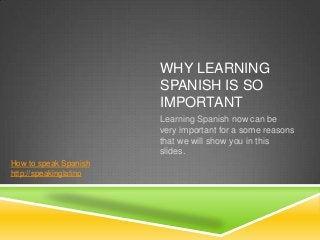 WHY LEARNING
                        SPANISH IS SO
                        IMPORTANT
                        Learning Spanish now can be
                        very important for a some reasons
                        that we will show you in this
                        slides.
How to speak Spanish
http://speakinglatino
 