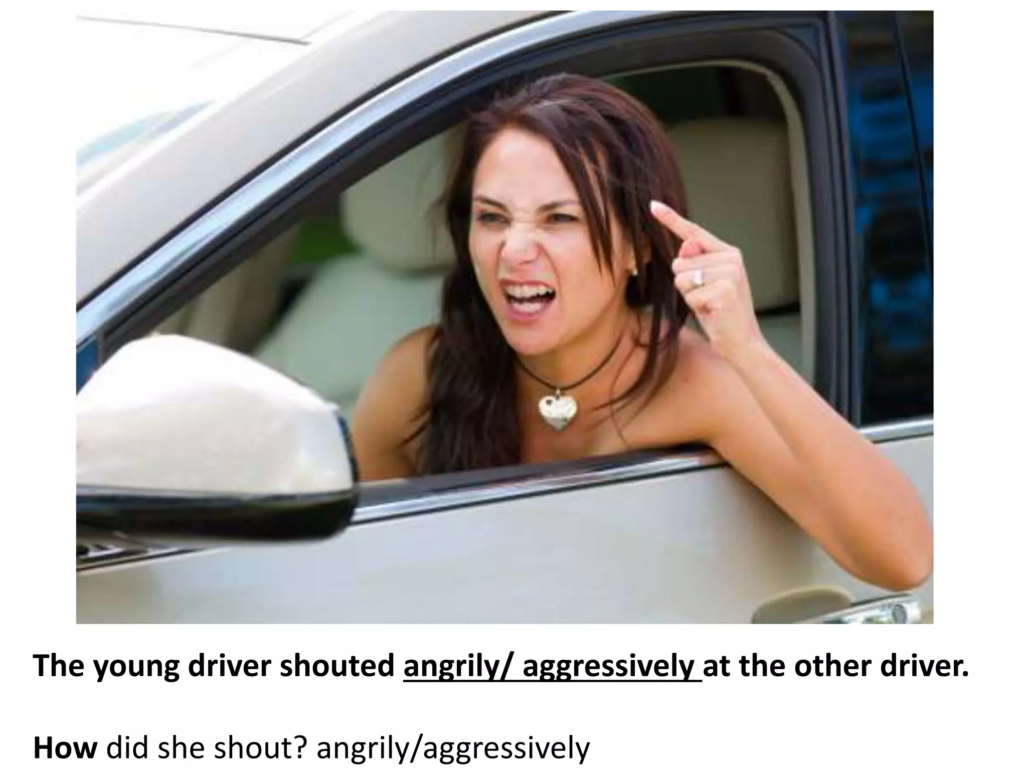 The young driver shouted angrily/ aggressively at the other driver.
How did she shout? angrily/aggressively
 