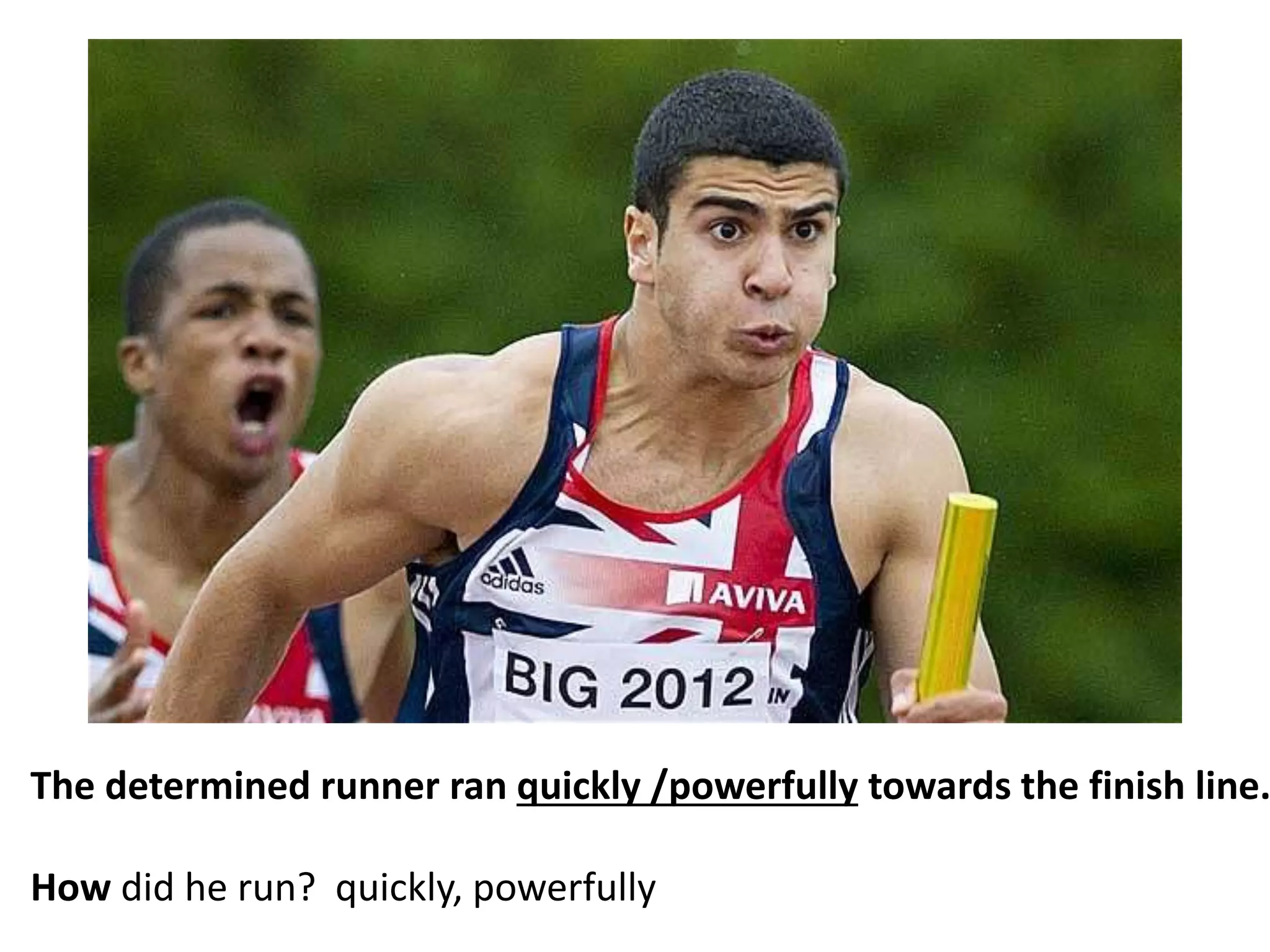 The determined runner ran quickly /powerfully towards the finish line.
How did he run? quickly, powerfully
 