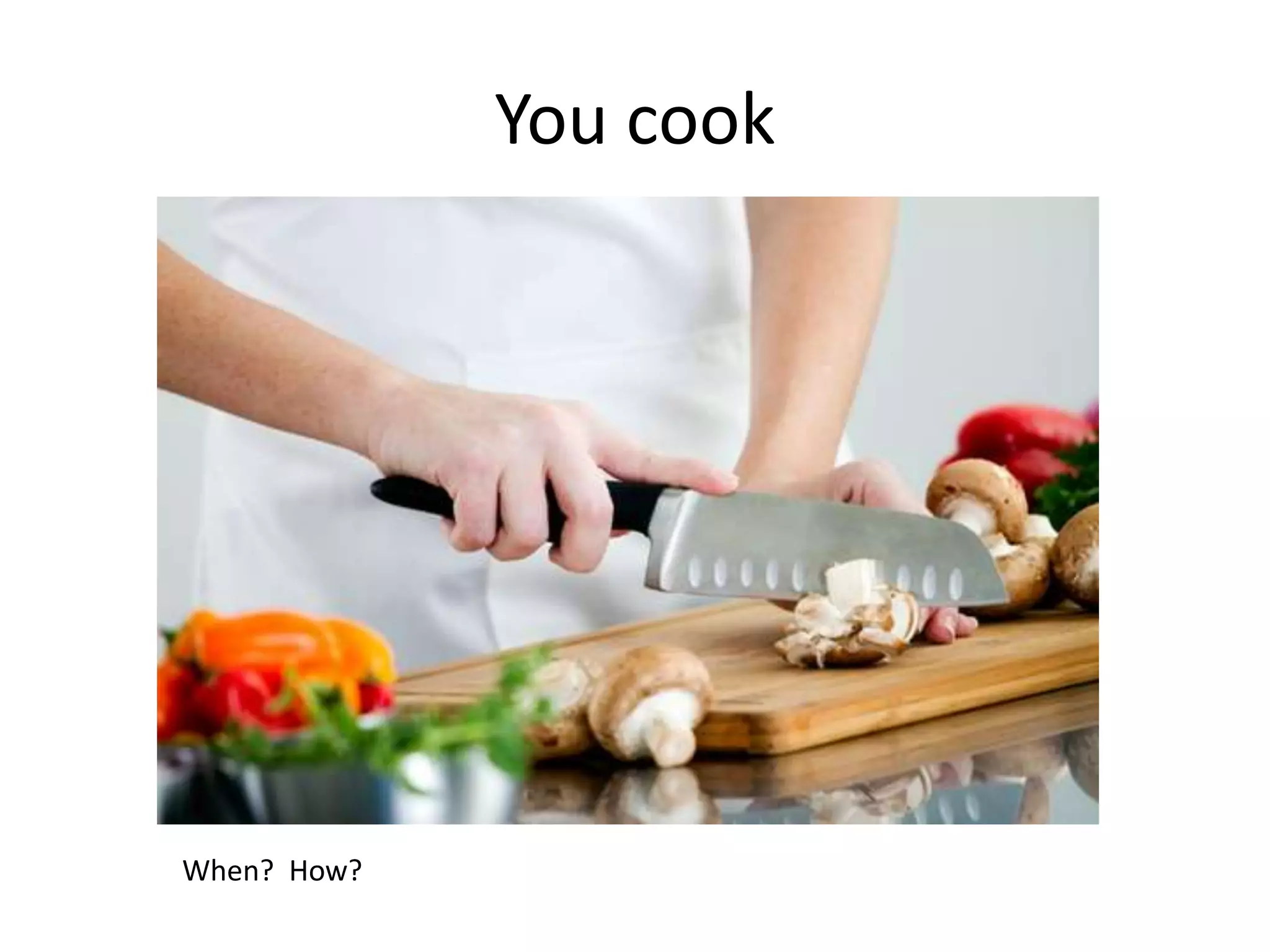 You cook
When? How?
 