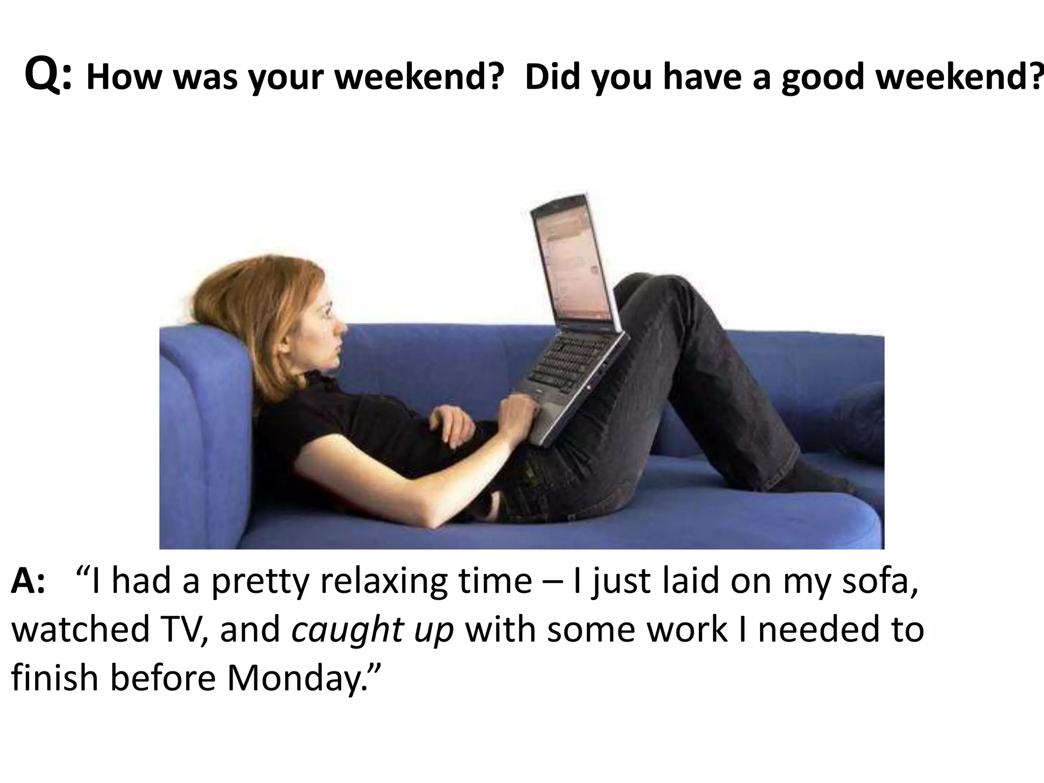 A: “I had a pretty relaxing time – I just laid on my sofa,
watched TV, and caught up with some work I needed to
finish before Monday.”
Q: How was your weekend? Did you have a good weekend?
 