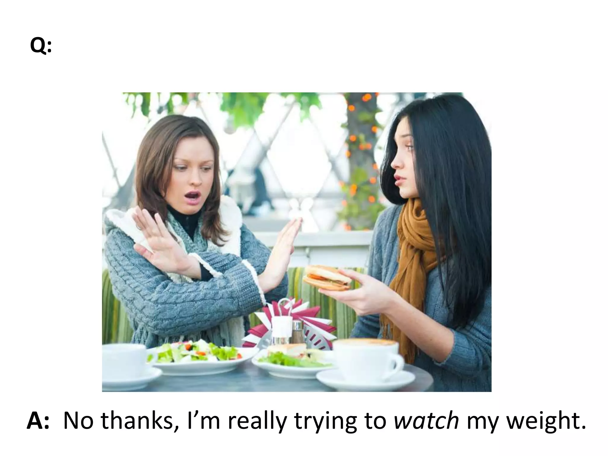 A: No thanks, I’m really trying to watch my weight.
Q:
 