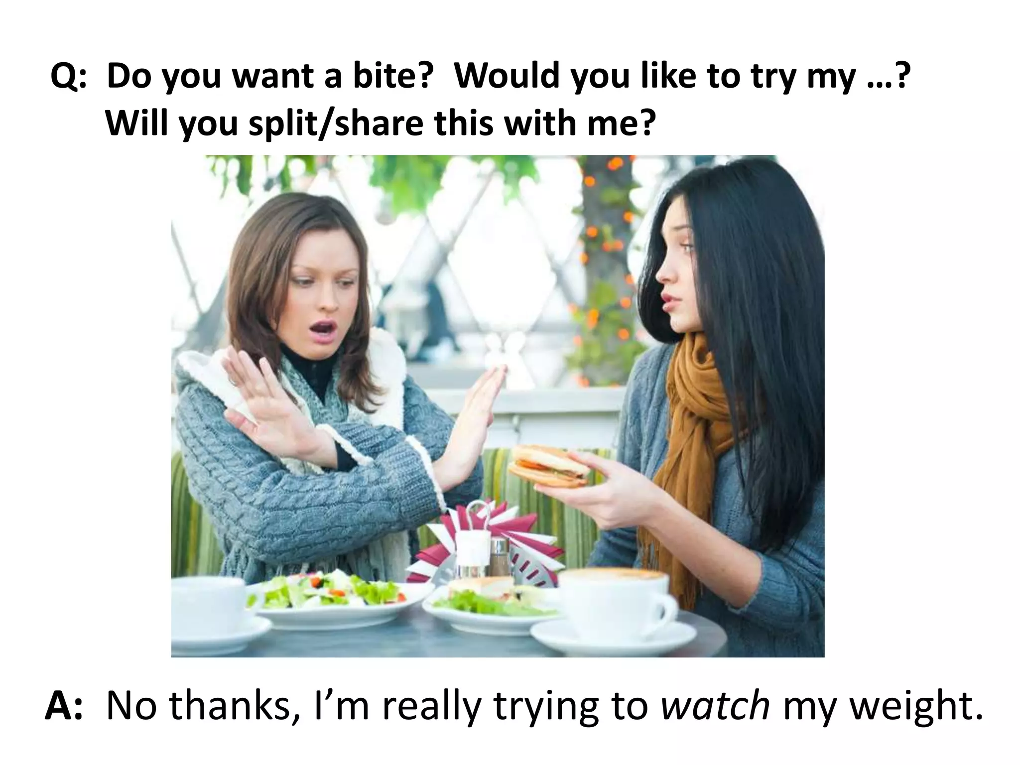 A: No thanks, I’m really trying to watch my weight.
Q: Do you want a bite? Would you like to try my …?
Will you split/share this with me?
 