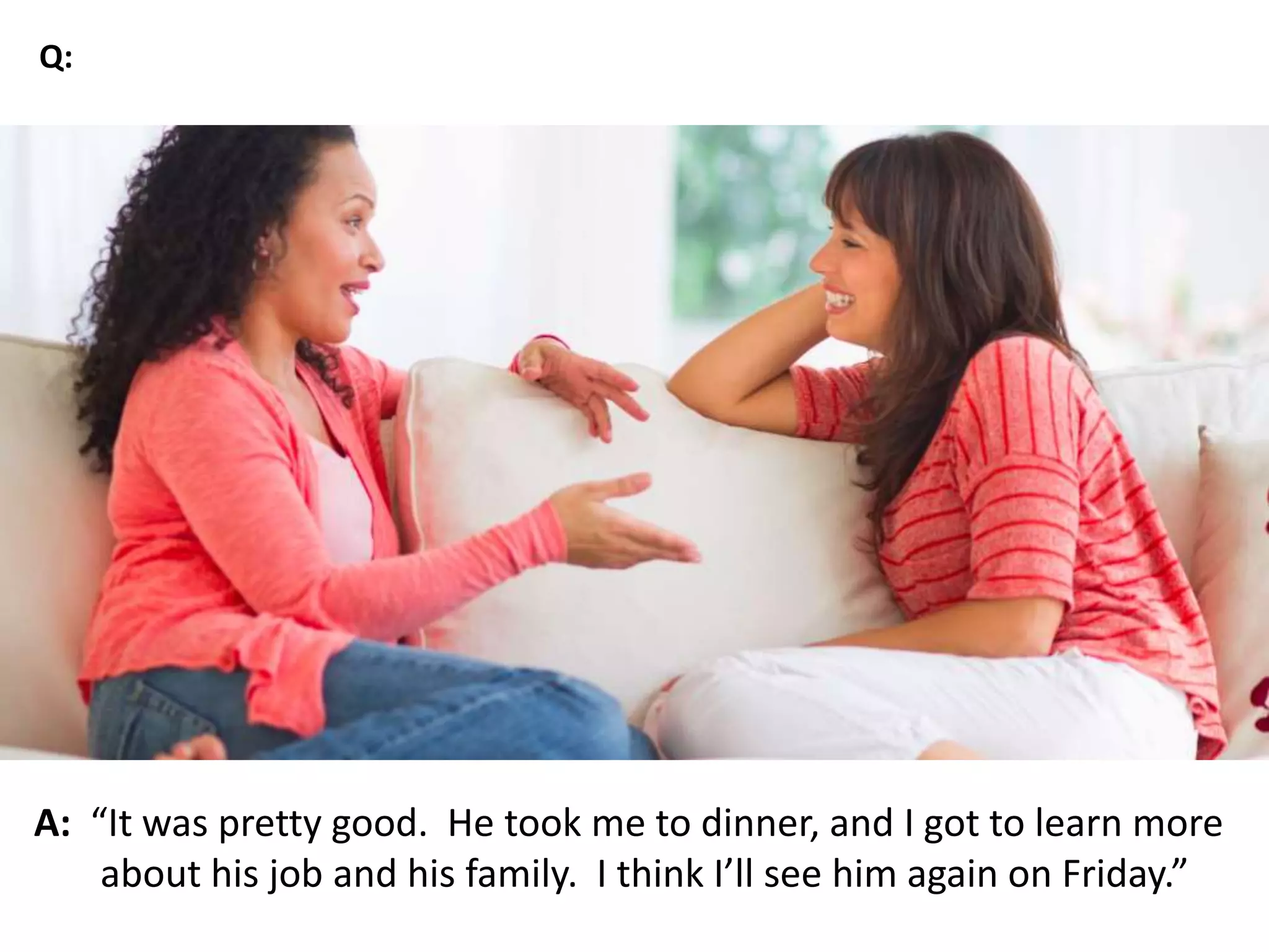 A: “It was pretty good. He took me to dinner, and I got to learn more
about his job and his family. I think I’ll see him again on Friday.”
Q:
 