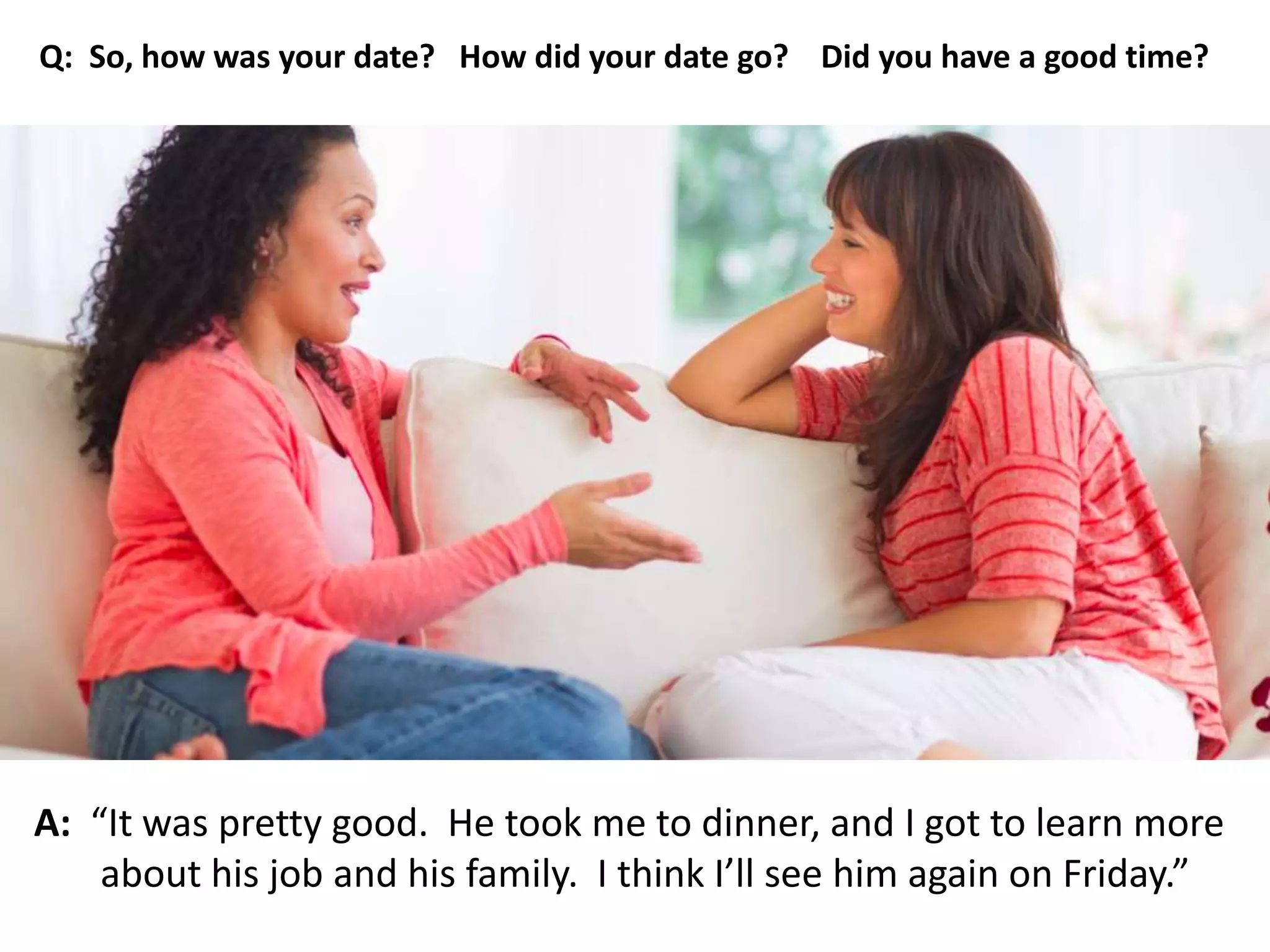 A: “It was pretty good. He took me to dinner, and I got to learn more
about his job and his family. I think I’ll see him again on Friday.”
Q: So, how was your date? How did your date go? Did you have a good time?
 