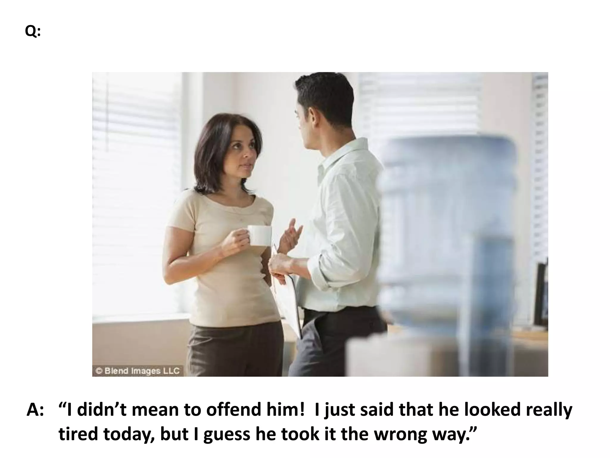 A: “I didn’t mean to offend him! I just said that he looked really
tired today, but I guess he took it the wrong way.”
Q:
 