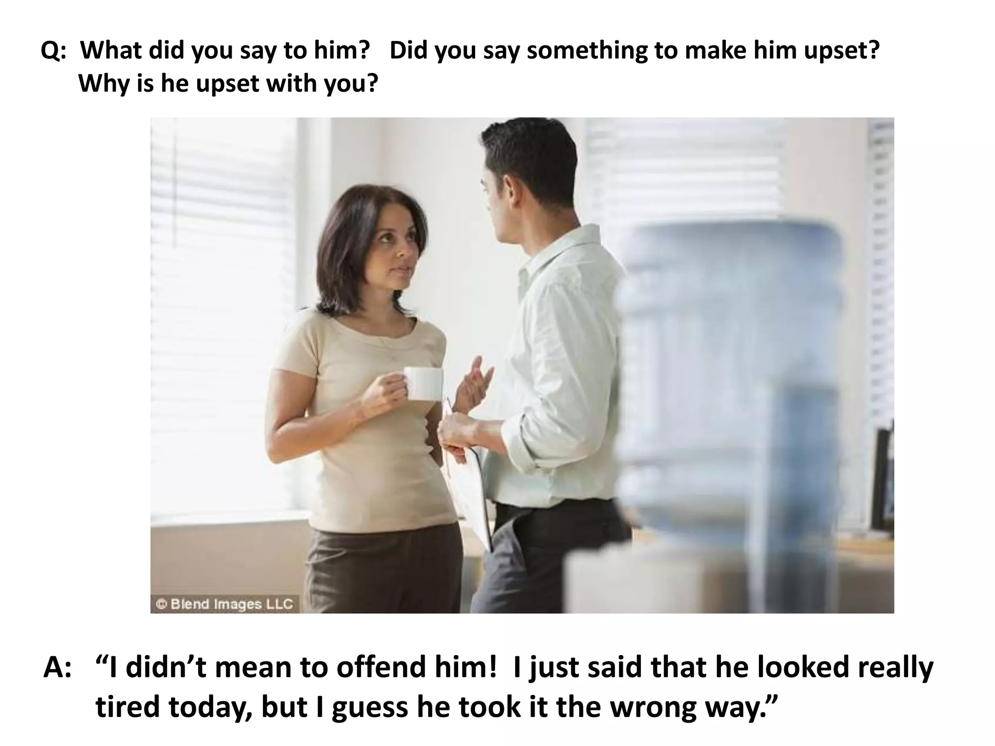 A: “I didn’t mean to offend him! I just said that he looked really
tired today, but I guess he took it the wrong way.”
Q: What did you say to him? Did you say something to make him upset?
Why is he upset with you?
 