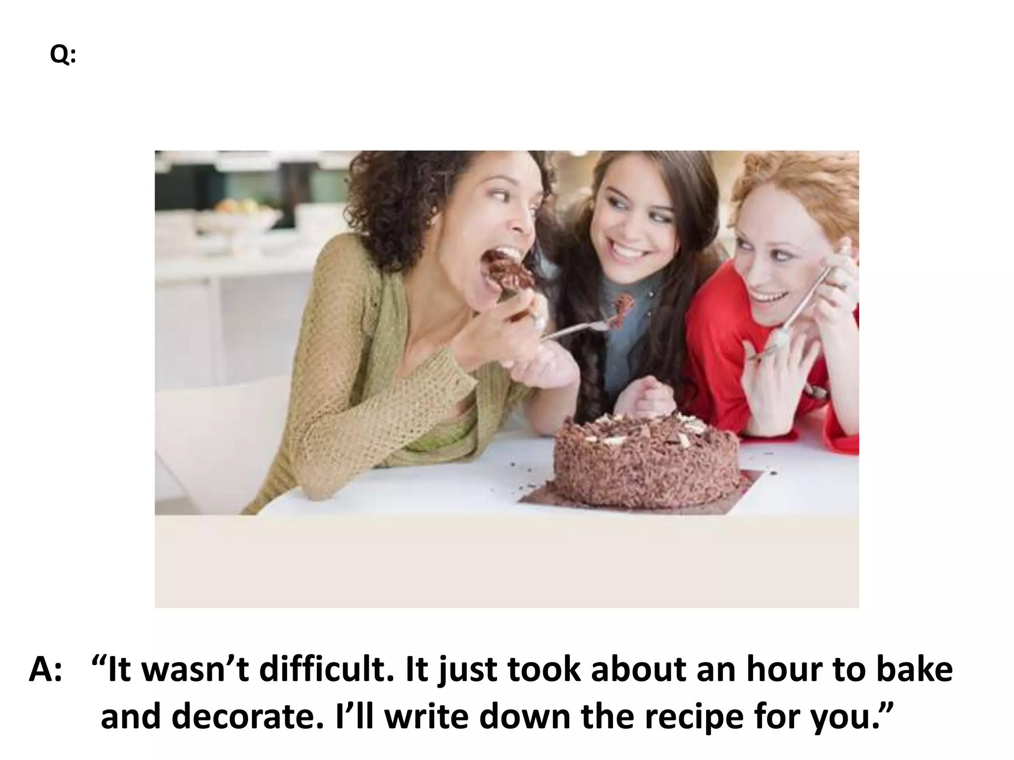 A: “It wasn’t difficult. It just took about an hour to bake
and decorate. I’ll write down the recipe for you.”
Q:
 