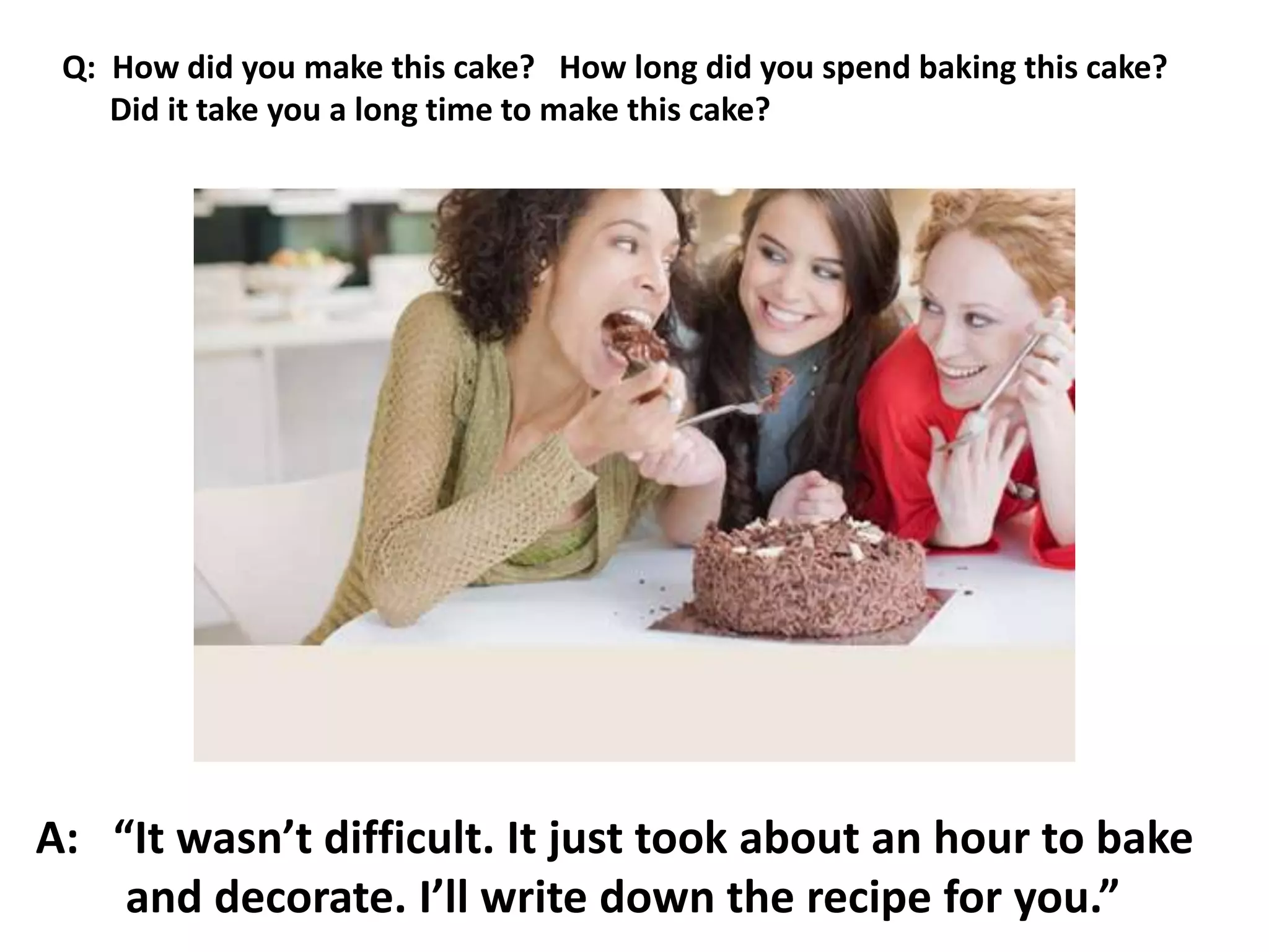 A: “It wasn’t difficult. It just took about an hour to bake
and decorate. I’ll write down the recipe for you.”
Q: How did you make this cake? How long did you spend baking this cake?
Did it take you a long time to make this cake?
 