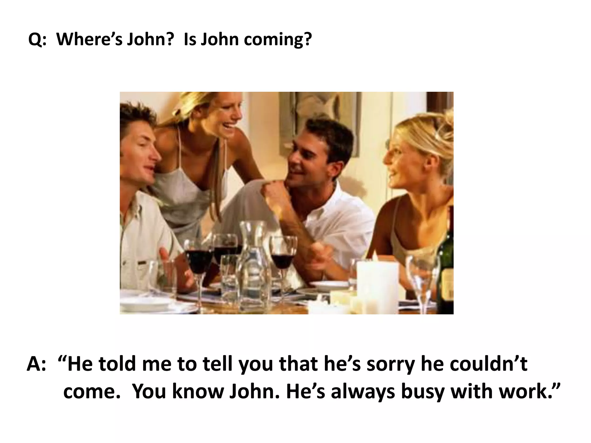 A: “He told me to tell you that he’s sorry he couldn’t
come. You know John. He’s always busy with work.”
Q: Where’s John? Is John coming?
 