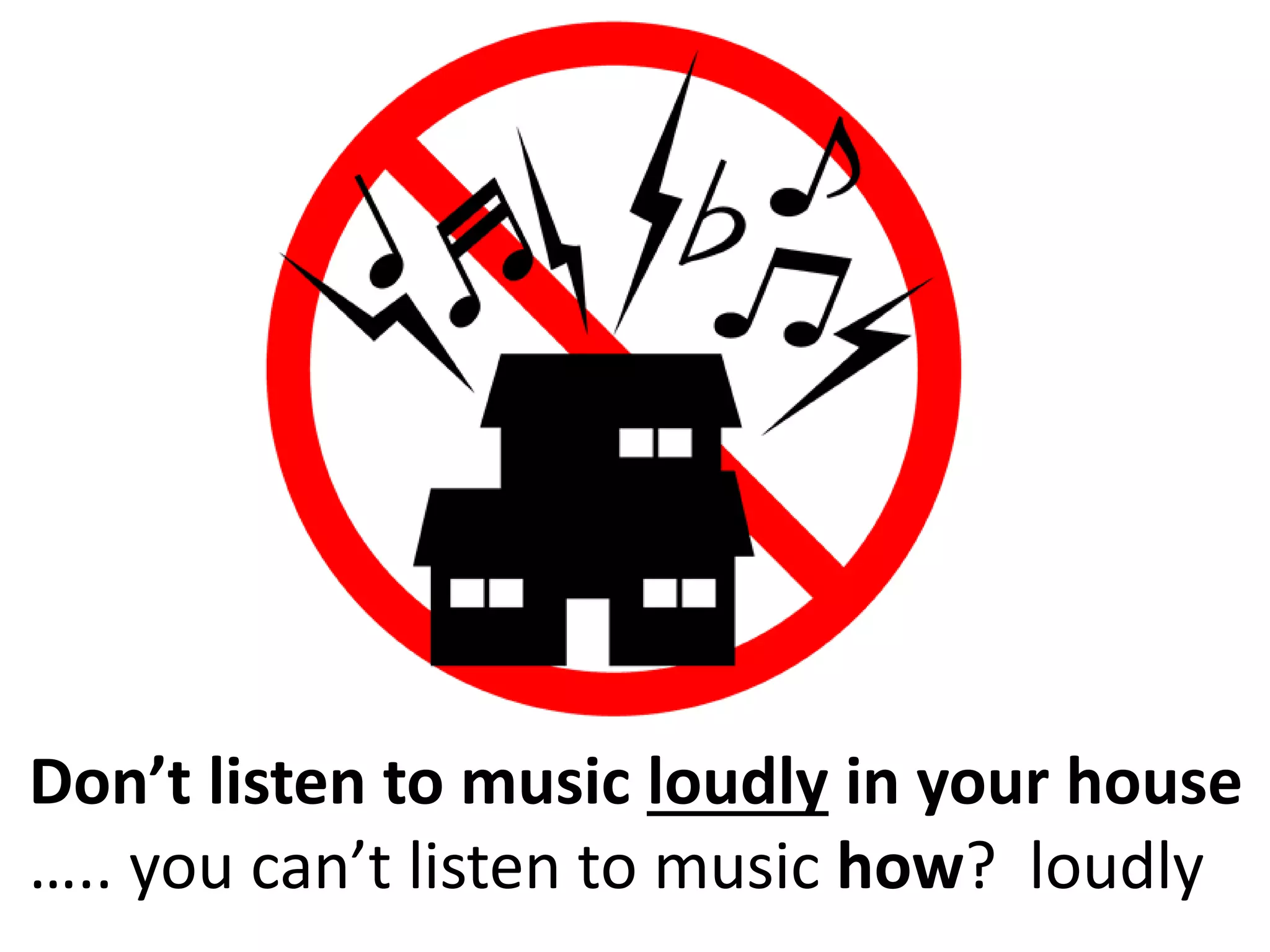 Don’t listen to music loudly in your house
….. you can’t listen to music how? loudly
 